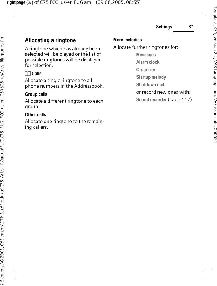 87Settings&copy; Siemens AG 2003, C:\Siemens\DTP-Satz\Produkte\C75_Aries_1\Output\FUG\C75_FUG_FCC_us-en_050608_te\Aries_Ringtones.fmTemplate: X75, Version 2.2; VAR Language: am; VAR issue date: 050524right page (87) of C75 FCC, us-en FUG am,   (09.06.2005, 08:55)Allocating a ringtoneA ringtone which has already been selected will be played or the list of possible ringtones will be displayed for selection.d CallsAllocate a single ringtone to all phone numbers in the Addressbook.Group callsAllocate a different ringtone to each group.Other callsAllocate one ringtone to the remain-ing callers.More melodiesAllocate further ringtones for:Messages Alarm clock Organizer Startup melody Shutdown mel. or record new ones with:Sound recorder (page 112) 