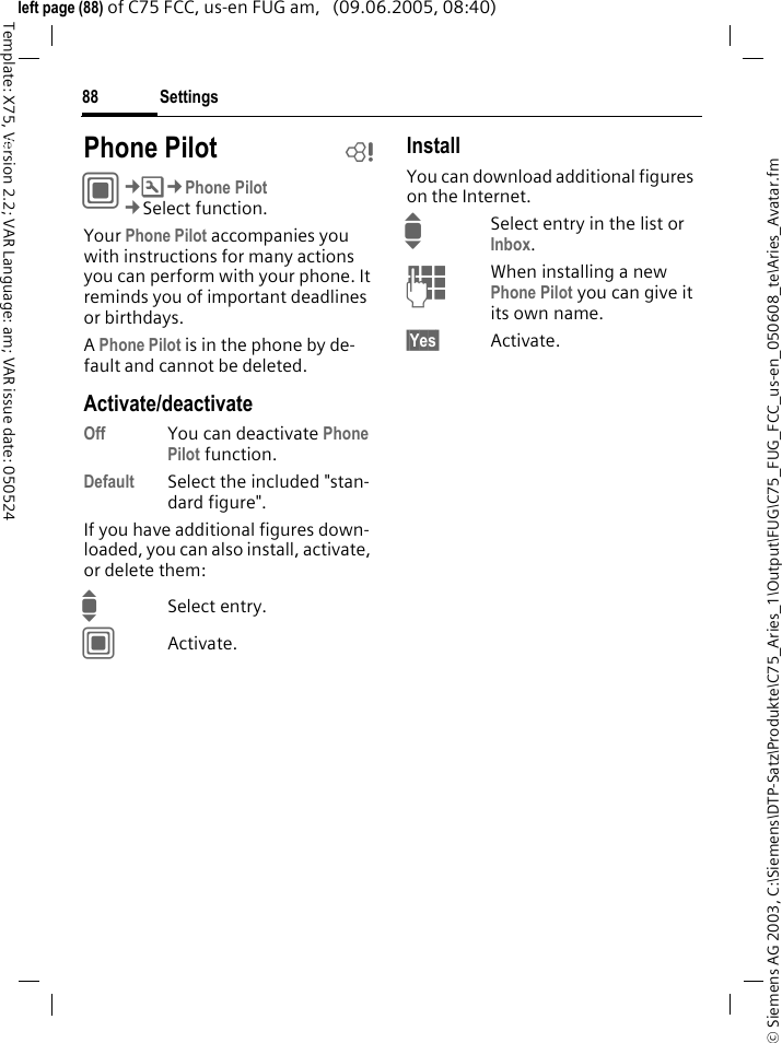 Settings88&copy; Siemens AG 2003, C:\Siemens\DTP-Satz\Produkte\C75_Aries_1\Output\FUG\C75_FUG_FCC_us-en_050608_te\Aries_Avatar.fmTemplate: X75, Version 2.2; VAR Language: am; VAR issue date: 050524left page (88) of C75 FCC, us-en FUG am,   (09.06.2005, 08:40)Settings Phone Pilot bC&cent;T&cent;Phone Pilot&cent;Select function. Your Phone Pilot accompanies you with instructions for many actions you can perform with your phone. It reminds you of important deadlines or birthdays.A Phone Pilot is in the phone by de-fault and cannot be deleted.Activate/deactivateOff You can deactivate Phone Pilot function.Default Select the included "stan-dard figure".If you have additional figures down-loaded, you can also install, activate, or delete them:ISelect entry.CActivate.InstallYou can download additional figures on the Internet.ISelect entry in the list or Inbox.JWhen installing a new Phone Pilot you can give it its own name.&sect;Yes&sect; Activate.