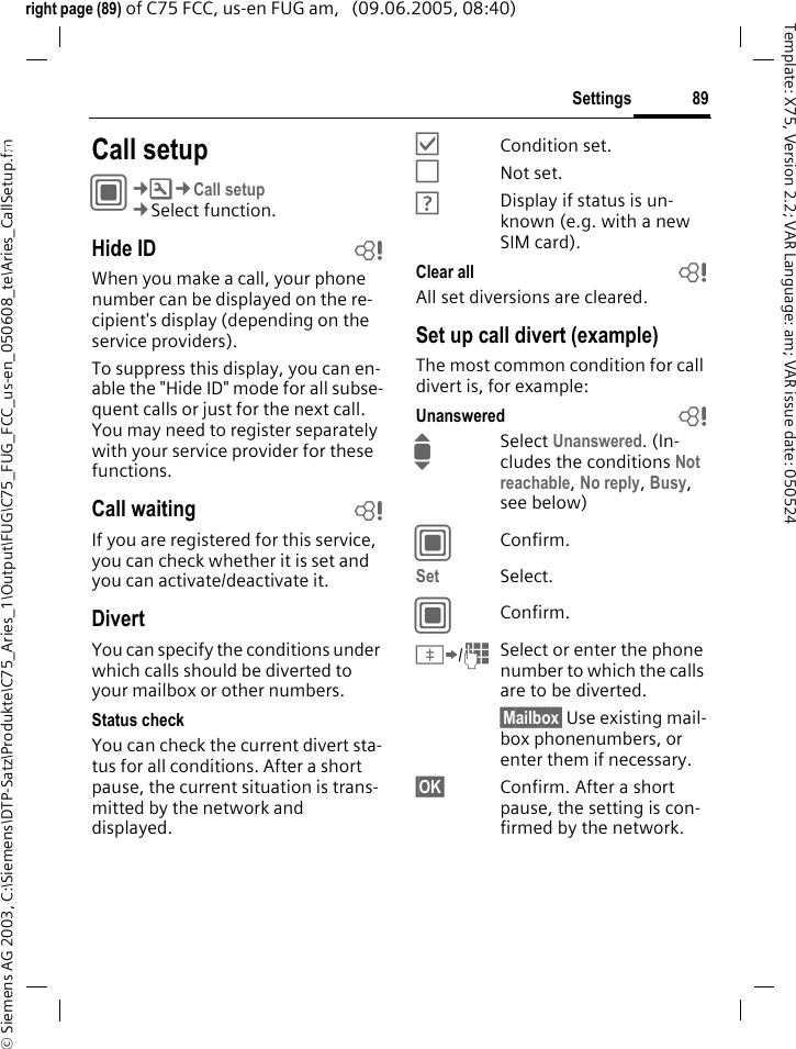 89Settings&copy; Siemens AG 2003, C:\Siemens\DTP-Satz\Produkte\C75_Aries_1\Output\FUG\C75_FUG_FCC_us-en_050608_te\Aries_CallSetup.fmTemplate: X75, Version 2.2; VAR Language: am; VAR issue date: 050524right page (89) of C75 FCC, us-en FUG am,   (09.06.2005, 08:40)Settings Call setupC&cent;T&cent;Call setup&cent;Select function.Hide ID bWhen you make a call, your phone number can be displayed on the re-cipient's display (depending on the service providers).To suppress this display, you can en-able the "Hide ID" mode for all subse-quent calls or just for the next call. You may need to register separately with your service provider for these functions.Call waiting bIf you are registered for this service, you can check whether it is set and you can activate/deactivate it.DivertYou can specify the conditions under which calls should be diverted to your mailbox or other numbers.Status checkYou can check the current divert sta-tus for all conditions. After a short pause, the current situation is trans-mitted by the network and displayed.&Ouml;Condition set.&Otilde;Not set.&Ocirc;Display if status is un-known (e.g. with a new SIM card). Clear all bAll set diversions are cleared.Set up call divert (example)The most common condition for call divert is, for example:Unanswered  bISelect Unanswered. (In-cludes the conditions Not reachable, No reply, Busy, see below)CConfirm.Set Select.CConfirm.&Iuml;/JSelect or enter the phone number to which the calls are to be diverted.&sect;Mailbox&sect; Use existing mail-box phonenumbers, or enter them if necessary.&sect;OK&sect; Confirm. After a short pause, the setting is con-firmed by the network.