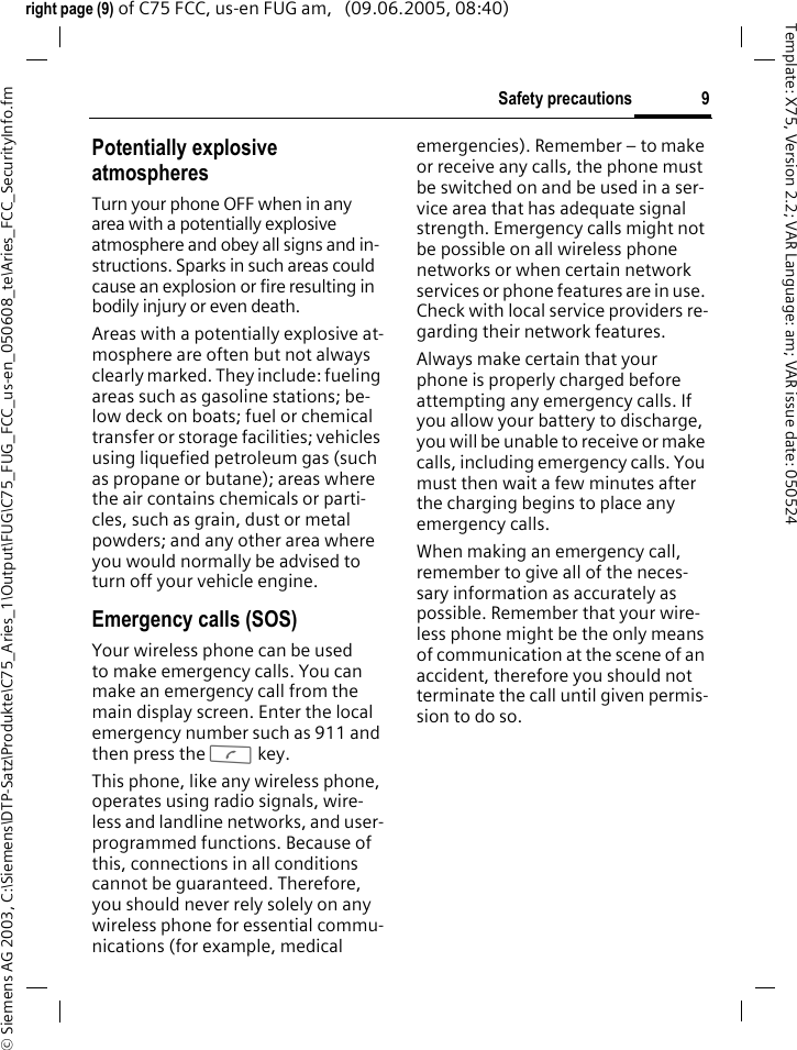 9Safety precautions&copy; Siemens AG 2003, C:\Siemens\DTP-Satz\Produkte\C75_Aries_1\Output\FUG\C75_FUG_FCC_us-en_050608_te\Aries_FCC_SecurityInfo.fmTemplate: X75, Version 2.2; VAR Language: am; VAR issue date: 050524right page (9) of C75 FCC, us-en FUG am,   (09.06.2005, 08:40)Potentially explosive atmospheresTurn your phone OFF when in any area with a potentially explosive atmosphere and obey all signs and in-structions. Sparks in such areas could cause an explosion or fire resulting in bodily injury or even death.Areas with a potentially explosive at-mosphere are often but not always clearly marked. They include: fueling areas such as gasoline stations; be-low deck on boats; fuel or chemical transfer or storage facilities; vehicles using liquefied petroleum gas (such as propane or butane); areas where the air contains chemicals or parti-cles, such as grain, dust or metal powders; and any other area where you would normally be advised to turn off your vehicle engine.Emergency calls (SOS)Your wireless phone can be used to make emergency calls. You can make an emergency call from the main display screen. Enter the local emergency number such as 911 and then press the A key.This phone, like any wireless phone, operates using radio signals, wire-less and landline networks, and user-programmed functions. Because of this, connections in all conditions cannot be guaranteed. Therefore, you should never rely solely on any wireless phone for essential commu-nications (for example, medical emergencies). Remember &ndash; to make or receive any calls, the phone must be switched on and be used in a ser-vice area that has adequate signal strength. Emergency calls might not be possible on all wireless phone networks or when certain network services or phone features are in use. Check with local service providers re-garding their network features. Always make certain that your phone is properly charged before attempting any emergency calls. If you allow your battery to discharge, you will be unable to receive or make calls, including emergency calls. You must then wait a few minutes after the charging begins to place any emergency calls.When making an emergency call, remember to give all of the neces-sary information as accurately as possible. Remember that your wire-less phone might be the only means of communication at the scene of an accident, therefore you should not terminate the call until given permis-sion to do so.