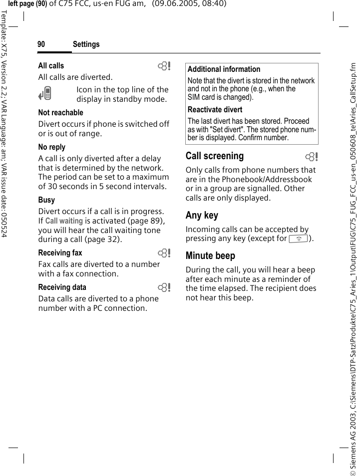 Settings90&copy; Siemens AG 2003, C:\Siemens\DTP-Satz\Produkte\C75_Aries_1\Output\FUG\C75_FUG_FCC_us-en_050608_te\Aries_CallSetup.fmTemplate: X75, Version 2.2; VAR Language: am; VAR issue date: 050524left page (90) of C75 FCC, us-en FUG am,   (09.06.2005, 08:40)All calls bAll calls are diverted.&Ccedil;Icon in the top line of the display in standby mode.Not reachableDivert occurs if phone is switched off or is out of range.No replyA call is only diverted after a delay that is determined by the network. The period can be set to a maximum of 30 seconds in 5 second intervals.BusyDivert occurs if a call is in progress. If Call waiting is activated (page 89), you will hear the call waiting tone during a call (page 32).Receiving fax bFax calls are diverted to a number with a fax connection.Receiving data bData calls are diverted to a phone number with a PC connection. Call screening bOnly calls from phone numbers that are in the Phonebook/Addressbook or in a group are signalled. Other calls are only displayed.Any keyIncoming calls can be accepted by pressing any key (except for B).Minute beepDuring the call, you will hear a beep after each minute as a reminder of the time elapsed. The recipient does not hear this beep.Additional informationNote that the divert is stored in the network and not in the phone (e.g., when the SIM card is changed).Reactivate divertThe last divert has been stored. Proceed as with "Set divert". The stored phone num-ber is displayed. Confirm number.