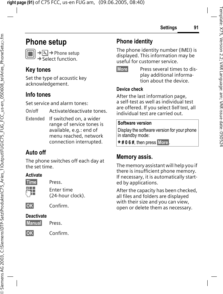 91Settings&copy; Siemens AG 2003, C:\Siemens\DTP-Satz\Produkte\C75_Aries_1\Output\FUG\C75_FUG_FCC_us-en_050608_te\Aries_PhoneSetup.fmTemplate: X75, Version 2.2; VAR Language: am; VAR issue date: 050524right page (91) of C75 FCC, us-en FUG am,   (09.06.2005, 08:40)Settings Phone setupC&cent;T&cent;Phone setup&cent;Select function.Key tonesSet the type of acoustic key acknowledgement.Info tonesSet service and alarm tones:On/off Activate/deactivate tones.Extended If switched on, a wider range of service tones is available, e.g.: end of menu reached, network connection interrupted.Auto offThe phone switches off each day at the set time.Activate&sect;Time&sect; Press.JEnter time (24-hour clock).&sect;OK&sect; Confirm.Deactivate&sect;Manual&sect; Press.&sect;OK&sect; Confirm.Phone identityThe phone identity number (IMEI) is displayed. This information may be useful for customer service. &sect;More&sect; Press several times to dis-play additional informa-tion about the device.Device checkAfter the last information page, a self-test as well as individual test are offered. If you select Self test, all individual test are carried out.Memory assis.The memory assistant will help you if there is insufficient phone memory. If necessary, it is automatically start-ed by applications.After the capacity has been checked, all files and folders are displayed with their size and you can view, open or delete them as necessary.Software versionDisplay the software version for your phone in standby mode:* # 0 6 #, then press &sect;More&sect;.