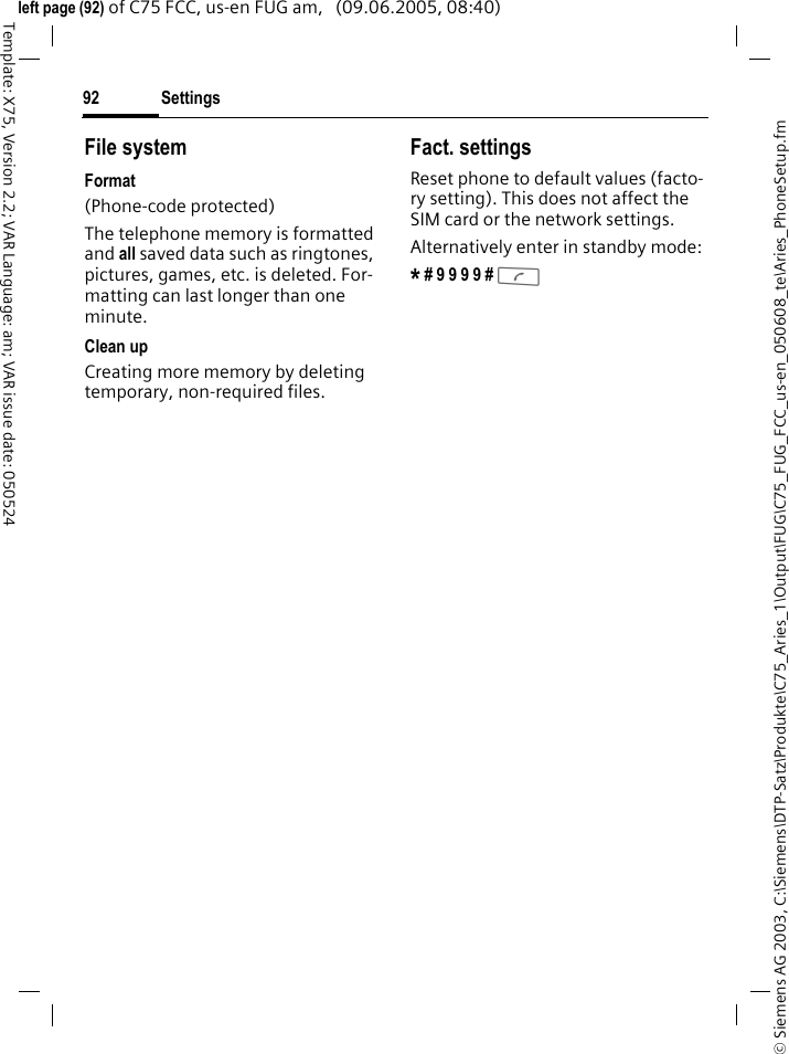 Settings92&copy; Siemens AG 2003, C:\Siemens\DTP-Satz\Produkte\C75_Aries_1\Output\FUG\C75_FUG_FCC_us-en_050608_te\Aries_PhoneSetup.fmTemplate: X75, Version 2.2; VAR Language: am; VAR issue date: 050524left page (92) of C75 FCC, us-en FUG am,   (09.06.2005, 08:40)File systemFormat(Phone-code protected)The telephone memory is formatted and all saved data such as ringtones, pictures, games, etc. is deleted. For-matting can last longer than one minute.Clean upCreating more memory by deleting temporary, non-required files.Fact. settingsReset phone to default values (facto-ry setting). This does not affect the SIM card or the network settings.Alternatively enter in standby mode:* # 9 9 9 9 # A 
