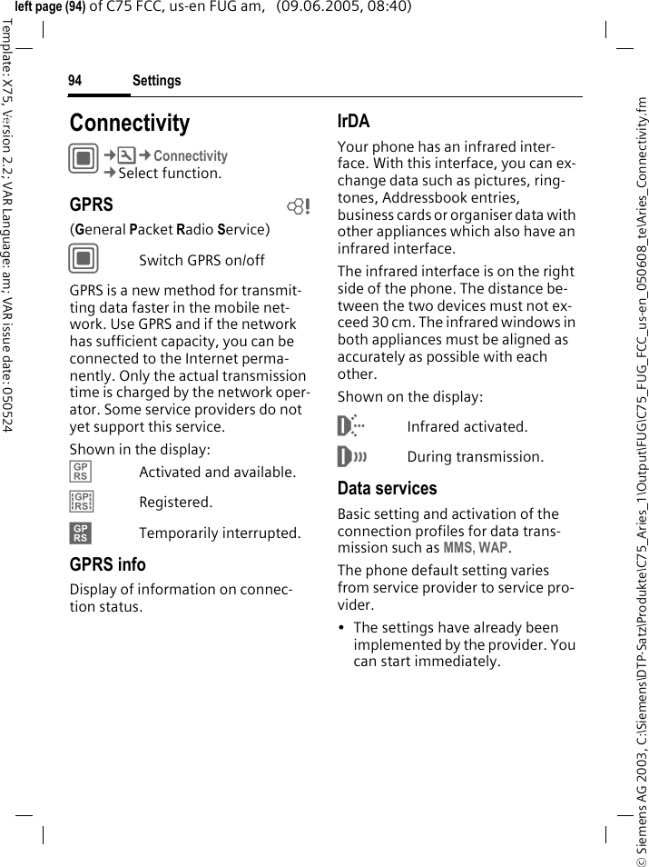 Settings94&copy; Siemens AG 2003, C:\Siemens\DTP-Satz\Produkte\C75_Aries_1\Output\FUG\C75_FUG_FCC_us-en_050608_te\Aries_Connectivity.fmTemplate: X75, Version 2.2; VAR Language: am; VAR issue date: 050524left page (94) of C75 FCC, us-en FUG am,   (09.06.2005, 08:40)Settings ConnectivityC&cent;T&cent;Connectivity&cent;Select function.GPRS b(General Packet Radio Service)CSwitch GPRS on/offGPRS is a new method for transmit-ting data faster in the mobile net-work. Use GPRS and if the network has sufficient capacity, you can be connected to the Internet perma-nently. Only the actual transmission time is charged by the network oper-ator. Some service providers do not yet support this service. Shown in the display:&pound;Activated and available.&cent;Registered.&curren;Temporarily interrupted.GPRS infoDisplay of information on connec-tion status.IrDAYour phone has an infrared inter-face. With this interface, you can ex-change data such as pictures, ring-tones, Addressbook entries, business cards or organiser data with other appliances which also have an infrared interface. The infrared interface is on the right side of the phone. The distance be-tween the two devices must not ex-ceed 30 cm. The infrared windows in both appliances must be aligned as accurately as possible with each other.Shown on the display:&macr;Infrared activated.&reg;During transmission.Data servicesBasic setting and activation of the connection profiles for data trans-mission such as MMS, WAP. The phone default setting varies from service provider to service pro-vider.&bull; The settings have already been implemented by the provider. You can start immediately.
