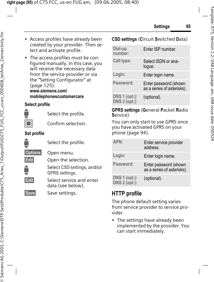 95Settings&copy; Siemens AG 2003, C:\Siemens\DTP-Satz\Produkte\C75_Aries_1\Output\FUG\C75_FUG_FCC_us-en_050608_te\Aries_Connectivity.fmTemplate: X75, Version 2.2; VAR Language: am; VAR issue date: 050524right page (95) of C75 FCC, us-en FUG am,   (09.06.2005, 08:40)&bull; Access profiles have already been created by your provider. Then se-lect and activate profile.&bull; The access profiles must be con-figured manually. In this case, you will receive the necessary data from the service provider or via the "Setting Configurator" at (page 125): www.siemens.com/mobilephonescustomercareSelect profileISelect the profile.CConfirm selection.Set profileISelect the profile.&sect;Options&sect; Open menu.&sect;Edit&sect; Open the selection.ISelect CSD settings, and/or GPRS settings.&sect;Edit&sect; Select service and enter data (see below). &sect;Save&sect; Save settings.CSD settings (Circuit Switched Data)GPRS settings (General Packet Radio Service)You can only start to use GPRS once you have activated GPRS on your phone (page 94).HTTP profileThe phone default setting varies from service provider to service pro-vider.&bull; The settings have already been implemented by the provider. You can start immediately.Dial-up number: Enter ISP number.Call type: Select ISDN or ana-logue.Login: Enter login name.Password: Enter password (shown as a series of asterisks).DNS 1 (opt.): DNS 2 (opt.): (optional).APN: Enter service provider address. Login: Enter login name.Password: Enter password (shown as a series of asterisks).DNS 1 (opt.): DNS 2 (opt.): (optional).
