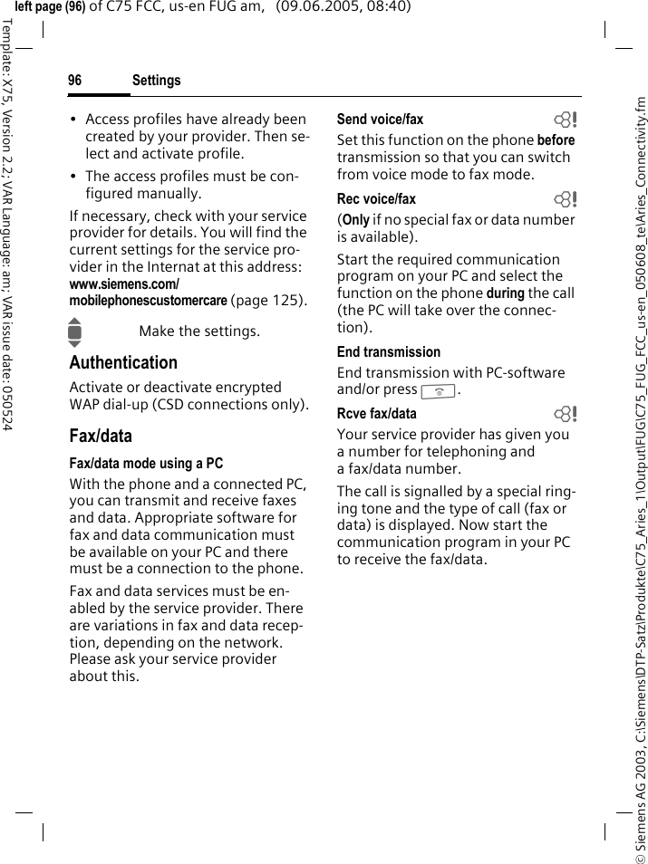 Settings96&copy; Siemens AG 2003, C:\Siemens\DTP-Satz\Produkte\C75_Aries_1\Output\FUG\C75_FUG_FCC_us-en_050608_te\Aries_Connectivity.fmTemplate: X75, Version 2.2; VAR Language: am; VAR issue date: 050524left page (96) of C75 FCC, us-en FUG am,   (09.06.2005, 08:40)&bull; Access profiles have already been created by your provider. Then se-lect and activate profile.&bull; The access profiles must be con-figured manually.If necessary, check with your service provider for details. You will find the current settings for the service pro-vider in the Internat at this address: www.siemens.com/mobilephonescustomercare (page 125).IMake the settings.AuthenticationActivate or deactivate encrypted WAP dial-up (CSD connections only).Fax/dataFax/data mode using a PCWith the phone and a connected PC, you can transmit and receive faxes and data. Appropriate software for fax and data communication must be available on your PC and there must be a connection to the phone. Fax and data services must be en-abled by the service provider. There are variations in fax and data recep-tion, depending on the network. Please ask your service provider about this.Send voice/fax bSet this function on the phone before transmission so that you can switch from voice mode to fax mode.Rec voice/fax  b(Only if no special fax or data number is available).Start the required communication program on your PC and select the function on the phone during the call (the PC will take over the connec-tion).End transmissionEnd transmission with PC-software and/or press B.Rcve fax/data bYour service provider has given you a number for telephoning and a fax/data number.The call is signalled by a special ring-ing tone and the type of call (fax or data) is displayed. Now start the communication program in your PC to receive the fax/data.