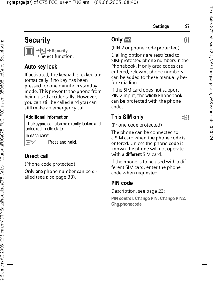 97Settings&copy; Siemens AG 2003, C:\Siemens\DTP-Satz\Produkte\C75_Aries_1\Output\FUG\C75_FUG_FCC_us-en_050608_te\Aries_Security.fmTemplate: X75, Version 2.2; VAR Language: am; VAR issue date: 050524right page (97) of C75 FCC, us-en FUG am,   (09.06.2005, 08:40)Settings SecurityC&cent;T&cent;Security&cent;Select function.Auto key lockIf activated, the keypad is locked au-tomatically if no key has been pressed for one minute in standby mode. This prevents the phone from being used accidentally. However, you can still be called and you can still make an emergency call.Direct call(Phone-code protected)Only one phone number can be di-alled (see also page 33). Only &sbquo;b(PIN 2 or phone code protected)Dialling options are restricted to SIM-protected phone numbers in the Phonebook. If only area codes are entered, relevant phone numbers can be added to these manually be-fore dialling.If the SIM card does not support PIN 2 input, the whole Phonebook can be protected with the phone code.This SIM only b(Phone-code protected)The phone can be connected to a SIM card when the phone code is entered. Unless the phone code is known the phone will not operate with a different SIM card.If the phone is to be used with a dif-ferent SIM card, enter the phone code when requested.PIN codeDescription, see page 23:PIN control, Change PIN, Change PIN2, Chg.phonecode Additional informationThe keypad can also be directly locked and unlocked in idle state.In each case:#Press and hold.