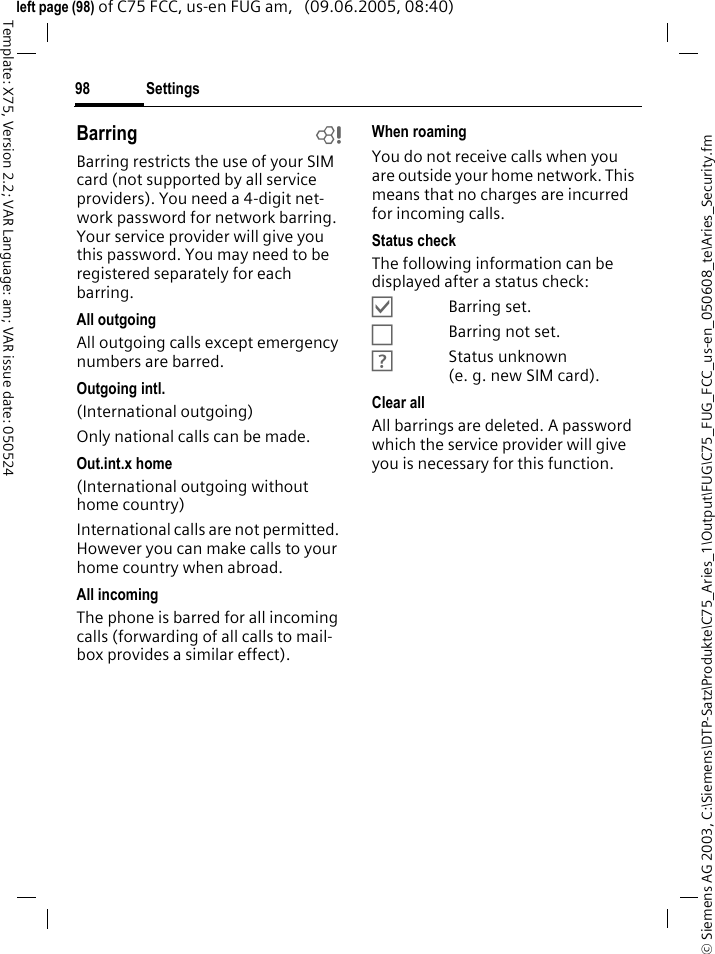 Settings98&copy; Siemens AG 2003, C:\Siemens\DTP-Satz\Produkte\C75_Aries_1\Output\FUG\C75_FUG_FCC_us-en_050608_te\Aries_Security.fmTemplate: X75, Version 2.2; VAR Language: am; VAR issue date: 050524left page (98) of C75 FCC, us-en FUG am,   (09.06.2005, 08:40)Barring bBarring restricts the use of your SIM card (not supported by all service providers). You need a 4-digit net-work password for network barring. Your service provider will give you this password. You may need to be registered separately for each barring.All outgoingAll outgoing calls except emergency numbers are barred.Outgoing intl.(International outgoing)Only national calls can be made.Out.int.x home(International outgoing without home country)International calls are not permitted. However you can make calls to your home country when abroad.All incomingThe phone is barred for all incoming calls (forwarding of all calls to mail-box provides a similar effect).When roamingYou do not receive calls when you are outside your home network. This means that no charges are incurred for incoming calls.Status checkThe following information can be displayed after a status check:&Ouml;Barring set.&Otilde;Barring not set.&Ocirc;Status unknown (e. g. new SIM card).Clear allAll barrings are deleted. A password which the service provider will give you is necessary for this function.
