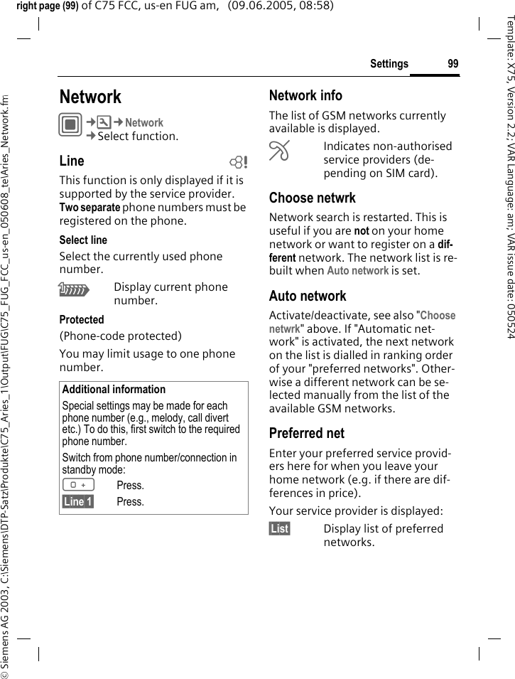 99Settings&copy; Siemens AG 2003, C:\Siemens\DTP-Satz\Produkte\C75_Aries_1\Output\FUG\C75_FUG_FCC_us-en_050608_te\Aries_Network.fmTemplate: X75, Version 2.2; VAR Language: am; VAR issue date: 050524right page (99) of C75 FCC, us-en FUG am,   (09.06.2005, 08:58)Settings NetworkC&cent;T&cent;Network&cent;Select function.Line bThis function is only displayed if it is supported by the service provider. Two separate phone numbers must be registered on the phone.Select lineSelect the currently used phone number.\Display current phone number.Protected(Phone-code protected)You may limit usage to one phone number.Network infoThe list of GSM networks currently available is displayed.&AElig;Indicates non-authorised service providers (de-pending on SIM card).Choose netwrkNetwork search is restarted. This is useful if you are not on your home network or want to register on a dif-ferent network. The network list is re-built when Auto network is set.Auto network Activate/deactivate, see also "Choose netwrk" above. If "Automatic net-work" is activated, the next network on the list is dialled in ranking order of your "preferred networks". Other-wise a different network can be se-lected manually from the list of the available GSM networks.Preferred net Enter your preferred service provid-ers here for when you leave your home network (e.g. if there are dif-ferences in price).Your service provider is displayed:&sect;List&sect; Display list of preferred networks.Additional informationSpecial settings may be made for each phone number (e.g., melody, call divert etc.) To do this, first switch to the required phone number. Switch from phone number/connection in standby mode:0Press. &sect;Line 1&sect; Press.