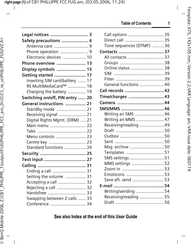 Table of Contents 1See also Index at the end of this User Guideright page (1) of C81 PHILLIPPE FCC FUG am, (03.05.2006, 11:24)&copy; BenQ Mobile 2006, Z:\C81_PHILIPPE_1\output\FUG\PHILIPPE_FCC_am_060503_te_vz\PHILIPPE_FUGIVZ.fmTemplate: X75, 143x105 mm, Version 2.2;VAR Language: am; VAR issue date: 060119Legal notices  .............................. 3Safety precautions  ..................... 6Antenna care  ........................... 9Phone operation  ...................... 9Electronic devices  .................. 10Phone overview  ....................... 13Display symbols  ....................... 15Getting started ......................... 17Inserting SIM card/battery  ...... 17RS MultiMediaCard&trade; .............. 18Charging the battery .............. 19Switching on/off, PIN entry ...... 20General instructions  ................ 21Standby mode  ....................... 21Receiving signal  ..................... 21Digital Rights Mgmt. (DRM) .... 21Main menu  ............................ 22Tabs ...................................... 22Menu controls ........................ 23Centre key  ............................. 23Standard functions ................. 24Security .................................... 25Text input ................................. 27Calling ...................................... 31Ending a call  .......................... 31Setting the volume  ................ 31Accepting a call ...................... 32Rejecting a call ....................... 32Handsfree .............................. 33Swapping between 2 calls ...... 33Conference ............................ 34Call options  ............................35Direct call  ...............................35Tone sequences (DTMF)  ......... 36Contacts .................................... 37All contacts  ............................ 37Groups ................................... 38Online status ..........................38SIM ........................................39Filter ......................................39General functions ...................40Call records ............................... 42Time/charges ............................ 43Camera ..................................... 44SMS/MMS .................................. 46Writing an SMS ....................... 46Writing an MMS ......................47Receiving/reading ...................49Draft ......................................50Outbox ...................................50Sent ....................................... 50Msg. archive ...........................50Templates .............................. 51SMS settings ...........................51MMS settings  ......................... 52Zoom in  .................................53Emoticons ..............................53Save aft. send .........................53E-mail ........................................ 54Writing/sending ...................... 54Receiving/reading ...................55Draft ......................................56Table of ContentsSee also In-dex at the end of this User Guide