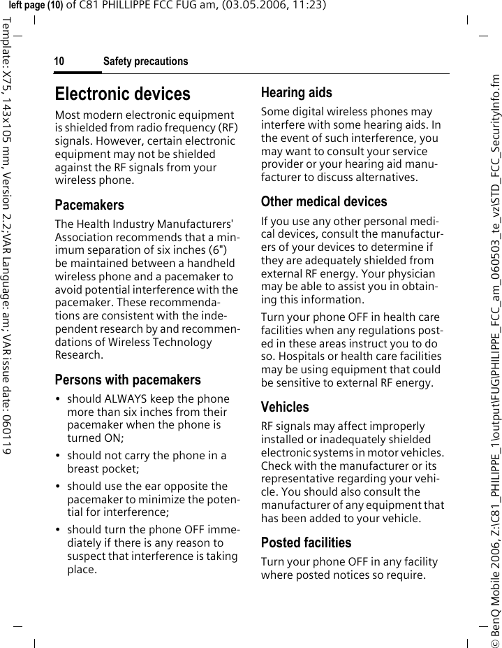 Safety precautions10&copy; BenQ Mobile 2006, Z:\C81_PHILIPPE_1\output\FUG\PHILIPPE_FCC_am_060503_te_vz\STD_FCC_SecurityInfo.fmleft page (10) of C81 PHILLIPPE FCC FUG am, (03.05.2006, 11:23)Template: X75, 143x105 mm, Version 2.2;VAR Language: am; VAR issue date: 060119Electronic devicesMost modern electronic equipment is shielded from radio frequency (RF) signals. However, certain electronic equipment may not be shielded against the RF signals from your wireless phone.PacemakersThe Health Industry Manufacturers' Association recommends that a min-imum separation of six inches (6") be maintained between a handheld wireless phone and a pacemaker to avoid potential interference with the pacemaker. These recommenda-tions are consistent with the inde-pendent research by and recommen-dations of Wireless Technology Research.Persons with pacemakers&bull; should ALWAYS keep the phone more than six inches from their pacemaker when the phone is turned ON;&bull; should not carry the phone in a breast pocket;&bull; should use the ear opposite the pacemaker to minimize the poten-tial for interference;&bull; should turn the phone OFF imme-diately if there is any reason to suspect that interference is taking place.Hearing aids Some digital wireless phones may interfere with some hearing aids. In the event of such interference, you may want to consult your service provider or your hearing aid manu-facturer to discuss alternatives.Other medical devicesIf you use any other personal medi-cal devices, consult the manufactur-ers of your devices to determine if they are adequately shielded from external RF energy. Your physician may be able to assist you in obtain-ing this information.Turn your phone OFF in health care facilities when any regulations post-ed in these areas instruct you to do so. Hospitals or health care facilities may be using equipment that could be sensitive to external RF energy.VehiclesRF signals may affect improperly installed or inadequately shielded electronic systems in motor vehicles. Check with the manufacturer or its representative regarding your vehi-cle. You should also consult the manufacturer of any equipment that has been added to your vehicle.Posted facilitiesTurn your phone OFF in any facility where posted notices so require.
