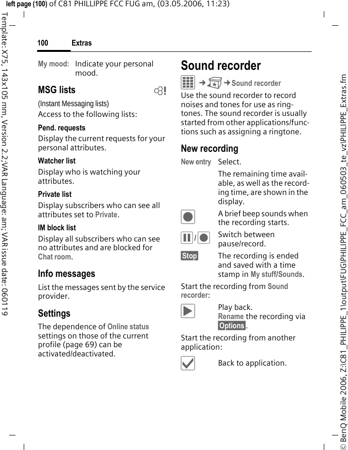 Extras100&copy; BenQ Mobile 2006, Z:\C81_PHILIPPE_1\output\FUG\PHILIPPE_FCC_am_060503_te_vz\PHILIPPE_Extras.fmleft page (100) of C81 PHILLIPPE FCC FUG am, (03.05.2006, 11:23)Template: X75, 143x105 mm, Version 2.2;VAR Language: am; VAR issue date: 060119My mood: Indicate your personal mood.MSG lists b(Instant Messaging lists)Access to the following lists:Pend. requestsDisplay the current requests for your personal attributes.Watcher listDisplay who is watching your attributes.Private listDisplay subscribers who can see all attributes set to Private.IM block listDisplay all subscribers who can see no attributes and are blocked for Chat room.Info messagesList the messages sent by the service provider.SettingsThe dependence of Online status settings on those of the current profile (page 69) can be activated/deactivated. Sound recorderC&cent;S&cent;Sound recorderUse the sound recorder to record noises and tones for use as ring-tones. The sound recorder is usually started from other applications/func-tions such as assigning a ringtone.New recordingNew entry Select. The remaining time avail-able, as well as the record-ing time, are shown in the display.&ocirc;A brief beep sounds when the recording starts. &oacute;/&ocirc;Switch between pause/record.&sect;Stop&sect; The recording is ended and saved with a time stamp in My stuff/Sounds. Start the recording from Sound recorder:&ograve;Play back. Rename the recording via &sect;Options&sect;.Start the recording from another application:&igrave;Back to application.