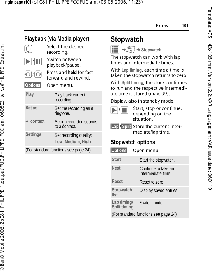 101Extrasright page (101) of C81 PHILLIPPE FCC FUG am, (03.05.2006, 11:23)&copy; BenQ Mobile 2006, Z:\C81_PHILIPPE_1\output\FUG\PHILIPPE_FCC_am_060503_te_vz\PHILIPPE_Extras.fmTemplate: X75, 143x105 mm, Version 2.2;VAR Language: am; VAR issue date: 060119Playback (via Media player)ISelect the desired recording.&ograve;/&oacute;Switch between playback/pause.D/EPress and hold for fast forward and rewind.&sect;Options&sect; Open menu.StopwatchC&cent;S&cent;StopwatchThe stopwatch can work with lap times and intermediate times. With Lap timing, each time a time is taken the stopwatch returns to zero.With Split timing, the clock continues to run and the respective intermedi-ate time is stored (max. 99).Display, also in standby mode.&ograve;/&otilde;Start, stop or continue, depending on the situation.&sect;Lap&sect;/&sect;Split&sect; Store the current inter-mediate/lap time.Stopwatch options&sect;Options&sect; Open menu.Play Play back current recording.Set as&ouml;Set the recording as a ringtone.&trade; contact Assign recorded sounds to a contact.Settings Set recording quality: Low, Medium, High (For standard functions see page 24)Start Start the stopwatch.Next Continue to take an intermediate time.Reset Reset to zero.Stopwatch list Display saved entries.Lap timing/ Split timing Switch mode.(For standard functions see page 24)