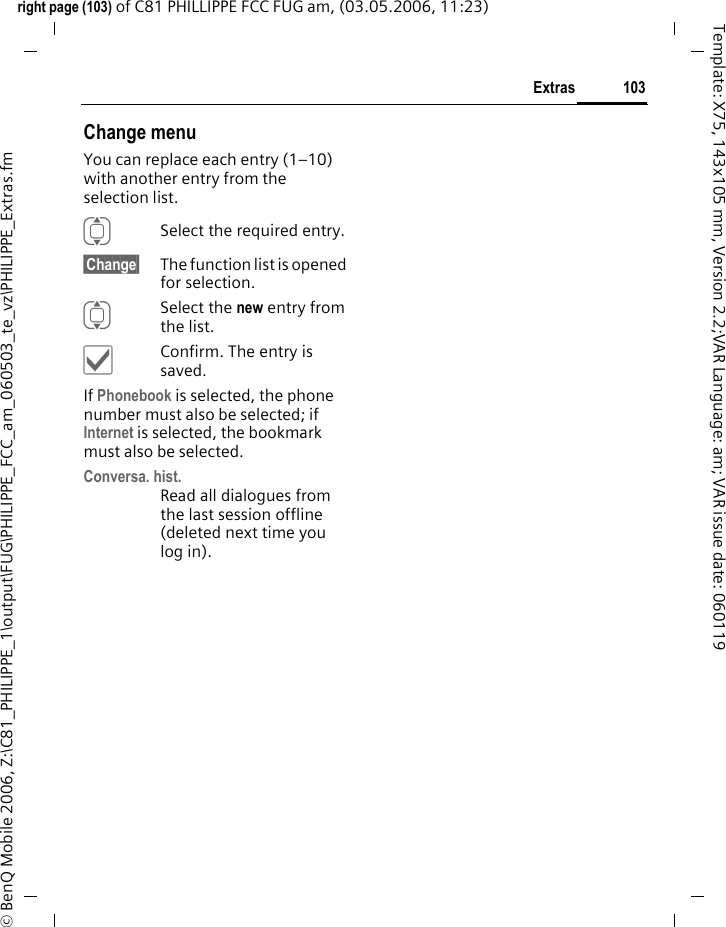 103Extrasright page (103) of C81 PHILLIPPE FCC FUG am, (03.05.2006, 11:23)&copy; BenQ Mobile 2006, Z:\C81_PHILIPPE_1\output\FUG\PHILIPPE_FCC_am_060503_te_vz\PHILIPPE_Extras.fmTemplate: X75, 143x105 mm, Version 2.2;VAR Language: am; VAR issue date: 060119Change menuYou can replace each entry (1&ndash;10) with another entry from the selection list.ISelect the required entry.&sect;Change&sect; The function list is opened for selection.ISelect the new entry from the list.&igrave;Confirm. The entry is saved.If Phonebook is selected, the phone number must also be selected; if Internet is selected, the bookmark must also be selected.Conversa. hist.Read all dialogues from the last session offline (deleted next time you log in).