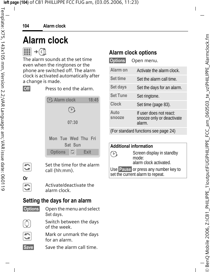 Alarm clock104&copy; BenQ Mobile 2006, Z:\C81_PHILIPPE_1\output\FUG\PHILIPPE_FCC_am_060503_te_vz\PHILIPPE_Alarmclock.fmleft page (104) of C81 PHILLIPPE FCC FUG am, (03.05.2006, 11:23)Template: X75, 143x105 mm, Version 2.2;VAR Language: am; VAR issue date: 060119Alarm clockC&cent;U The alarm sounds at the set time even when the ringtones or the phone are switched off. The alarm clock is activated automatically after a change is made. &sect;Off&sect; Press to end the alarm.&ntilde;Set the time for the alarm call (hh:mm).Or &ntilde;Activate/deactivate the alarm clock.Setting the days for an alarm&sect;Options&sect; Open the menu and select Set days.ISwitch between the days of the week.&ntilde;Mark or unmark the days for an alarm.&sect;Save&sect; Save the alarm call time.Alarm clock options&sect;Options&sect; Open menu.&sup1;Alarm clock18:45&sup1; 07:30Mon Tue Wed Thu FriSat SunOptions  &ntilde; Exit Alarm on Activate the alarm clock.Set time Set the alarm call time. Set days Set the days for an alarm.Set Tune Set ringtone.Clock Set time (page 83).Auto snooze If user does not react: snooze only or deactivate alarm.(For standard functions see page 24)Additional information&sup1;Screen display in standby mode: alarm clock activated.Use &sect;Pause&sect; or press any number key to set the current alarm to repeat.