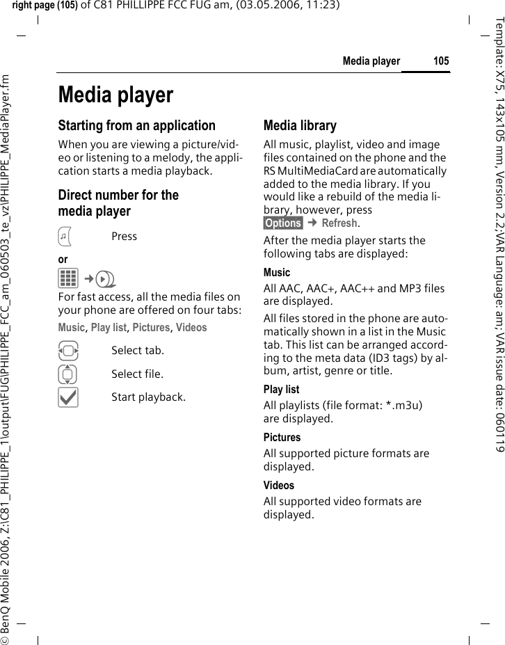 105Media playerright page (105) of C81 PHILLIPPE FCC FUG am, (03.05.2006, 11:23)&copy; BenQ Mobile 2006, Z:\C81_PHILIPPE_1\output\FUG\PHILIPPE_FCC_am_060503_te_vz\PHILIPPE_MediaPlayer.fmTemplate: X75, 143x105 mm, Version 2.2;VAR Language: am; VAR issue date: 060119Media playerStarting from an applicationWhen you are viewing a picture/vid-eo or listening to a melody, the appli-cation starts a media playback.Direct number for the media player?Pressor C&cent;V For fast access, all the media files on your phone are offered on four tabs:Music, Play list, Pictures, Videos FSelect tab.ISelect file.&igrave;Start playback.Media libraryAll music, playlist, video and image files contained on the phone and the RS MultiMediaCard are automatically added to the media library. If you would like a rebuild of the media li-brary, however, press &sect;Options&sect; &cent;Refresh.After the media player starts the following tabs are displayed: MusicAll AAC, AAC+, AAC++ and MP3 files are displayed.All files stored in the phone are auto-matically shown in a list in the Music tab. This list can be arranged accord-ing to the meta data (ID3 tags) by al-bum, artist, genre or title.Play listAll playlists (file format: *.m3u) are displayed.Pictures All supported picture formats are displayed. VideosAll supported video formats are displayed. 