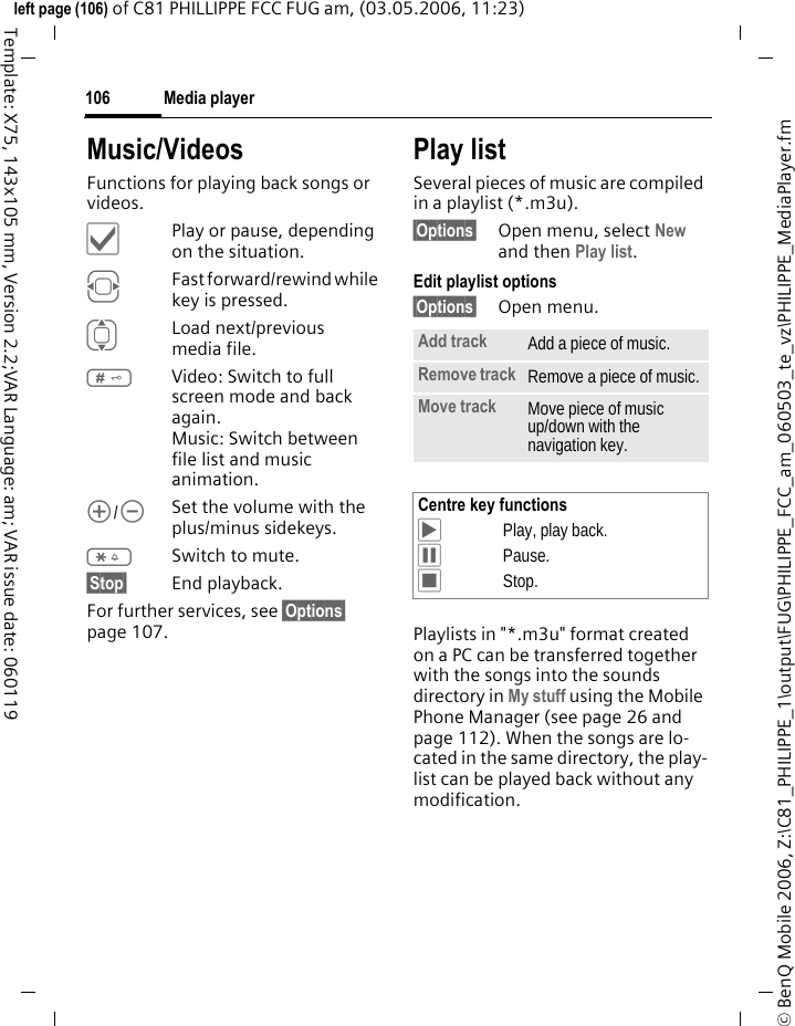 Media player106&copy; BenQ Mobile 2006, Z:\C81_PHILIPPE_1\output\FUG\PHILIPPE_FCC_am_060503_te_vz\PHILIPPE_MediaPlayer.fmleft page (106) of C81 PHILLIPPE FCC FUG am, (03.05.2006, 11:23)Template: X75, 143x105 mm, Version 2.2;VAR Language: am; VAR issue date: 060119Music/VideosFunctions for playing back songs or videos. &igrave;Play or pause, depending on the situation.FFast forward/rewind while key is pressed.ILoad next/previous media file.#Video: Switch to full screen mode and back again.Music: Switch between file list and music animation.[/\Set the volume with the plus/minus sidekeys.*Switch to mute.&sect;Stop&sect; End playback.For further services, see &sect;Options&sect; page 107.Play listSeveral pieces of music are compiled in a playlist (*.m3u).&sect;Options&sect; Open menu, select New and then Play list.Edit playlist options&sect;Options&sect; Open menu.Playlists in "*.m3u" format created on a PC can be transferred together with the songs into the sounds directory in My stuff using the Mobile Phone Manager (see page 26 and page 112). When the songs are lo-cated in the same directory, the play-list can be played back without any modification.Add track Add a piece of music.Remove track Remove a piece of music.Move track Move piece of music up/down with the navigation key.Centre key functions&ograve;Play, play back.&oacute;Pause.&otilde;Stop.