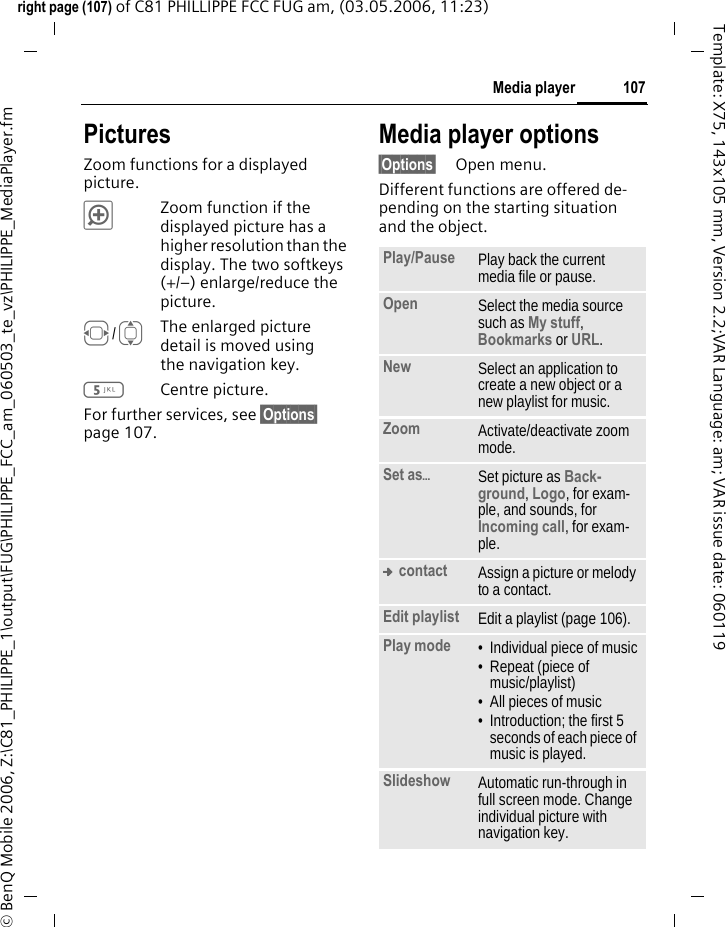 107Media playerright page (107) of C81 PHILLIPPE FCC FUG am, (03.05.2006, 11:23)&copy; BenQ Mobile 2006, Z:\C81_PHILIPPE_1\output\FUG\PHILIPPE_FCC_am_060503_te_vz\PHILIPPE_MediaPlayer.fmTemplate: X75, 143x105 mm, Version 2.2;VAR Language: am; VAR issue date: 060119PicturesZoom functions for a displayed picture. &oslash;Zoom function if the displayed picture has a higher resolution than the display. The two softkeys (+/&ndash;) enlarge/reduce the picture.F/IThe enlarged picture detail is moved using the navigation key.5Centre picture.For further services, see &sect;Options&sect; page 107.Media player options&sect;Options&sect; Open menu.Different functions are offered de-pending on the starting situation and the object.Play/Pause  Play back the current media file or pause.Open Select the media source such as My stuff, Bookmarks or URL.New Select an application to create a new object or a new playlist for music.Zoom Activate/deactivate zoom mode.Set as&ouml;Set picture as Back-ground, Logo, for exam-ple, and sounds, for Incoming call, for exam-ple.&trade; contact Assign a picture or melody to a contact.Edit playlist Edit a playlist (page 106).Play mode &bull; Individual piece of music&bull; Repeat (piece of music/playlist)&bull; All pieces of music&bull; Introduction; the first 5 seconds of each piece of music is played.Slideshow Automatic run-through in full screen mode. Change individual picture with navigation key.