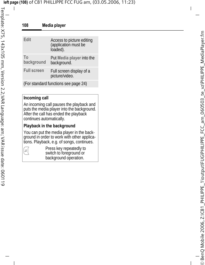 Media player108&copy; BenQ Mobile 2006, Z:\C81_PHILIPPE_1\output\FUG\PHILIPPE_FCC_am_060503_te_vz\PHILIPPE_MediaPlayer.fmleft page (108) of C81 PHILLIPPE FCC FUG am, (03.05.2006, 11:23)Template: X75, 143x105 mm, Version 2.2;VAR Language: am; VAR issue date: 060119Edit Access to picture editing (application must be loaded).To background Put Media player into the background. Full screen Full screen display of a picture/video.(For standard functions see page 24)Incoming callAn incoming call pauses the playback and puts the media player into the background. After the call has ended the playback continues automatically.Playback in the backgroundYou can put the media player in the back-ground in order to work with other applica-tions. Playback, e.g. of songs, continues.?Press key repeatedly to switch to foreground or background operation.