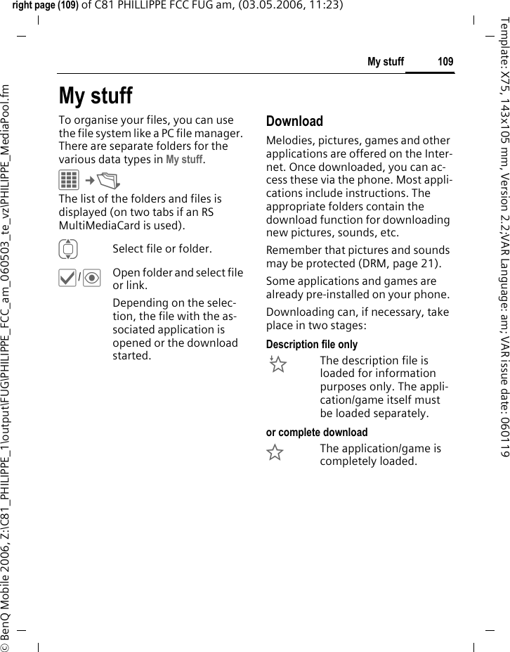 109My stuffright page (109) of C81 PHILLIPPE FCC FUG am, (03.05.2006, 11:23)&copy; BenQ Mobile 2006, Z:\C81_PHILIPPE_1\output\FUG\PHILIPPE_FCC_am_060503_te_vz\PHILIPPE_MediaPool.fmTemplate: X75, 143x105 mm, Version 2.2;VAR Language: am; VAR issue date: 060119My stuffTo organise your files, you can use the file system like a PC file manager. There are separate folders for the various data types in My stuff. C&cent;N The list of the folders and files is displayed (on two tabs if an RS MultiMediaCard is used). ISelect file or folder.&igrave;/&ouml;Open folder and select file or link.Depending on the selec-tion, the file with the as-sociated application is opened or the download started.Download Melodies, pictures, games and other applications are offered on the Inter-net. Once downloaded, you can ac-cess these via the phone. Most appli-cations include instructions. The appropriate folders contain the download function for downloading new pictures, sounds, etc.Remember that pictures and sounds may be protected (DRM, page 21).Some applications and games are already pre-installed on your phone. Downloading can, if necessary, take place in two stages:Description file only&Igrave;The description file is loaded for information purposes only. The appli-cation/game itself must be loaded separately. or complete download&Euml;The application/game is completely loaded. 