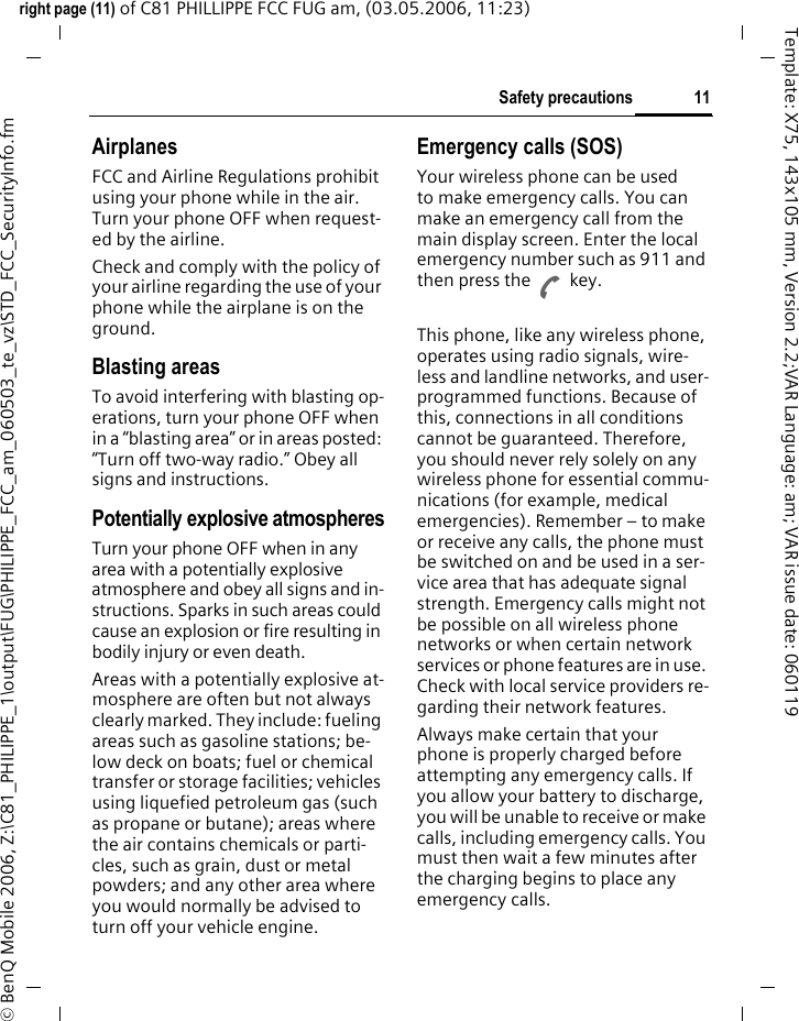 11Safety precautionsright page (11) of C81 PHILLIPPE FCC FUG am, (03.05.2006, 11:23)&copy; BenQ Mobile 2006, Z:\C81_PHILIPPE_1\output\FUG\PHILIPPE_FCC_am_060503_te_vz\STD_FCC_SecurityInfo.fmTemplate: X75, 143x105 mm, Version 2.2;VAR Language: am; VAR issue date: 060119AirplanesFCC and Airline Regulations prohibit using your phone while in the air. Turn your phone OFF when request-ed by the airline.Check and comply with the policy of your airline regarding the use of your phone while the airplane is on the ground.Blasting areasTo avoid interfering with blasting op-erations, turn your phone OFF when in a &ldquo;blasting area&rdquo; or in areas posted: &ldquo;Turn off two-way radio.&rdquo; Obey all signs and instructions.Potentially explosive atmospheresTurn your phone OFF when in any area with a potentially explosive atmosphere and obey all signs and in-structions. Sparks in such areas could cause an explosion or fire resulting in bodily injury or even death.Areas with a potentially explosive at-mosphere are often but not always clearly marked. They include: fueling areas such as gasoline stations; be-low deck on boats; fuel or chemical transfer or storage facilities; vehicles using liquefied petroleum gas (such as propane or butane); areas where the air contains chemicals or parti-cles, such as grain, dust or metal powders; and any other area where you would normally be advised to turn off your vehicle engine.Emergency calls (SOS)Your wireless phone can be used to make emergency calls. You can make an emergency call from the main display screen. Enter the local emergency number such as 911 and then press the A key.This phone, like any wireless phone, operates using radio signals, wire-less and landline networks, and user-programmed functions. Because of this, connections in all conditions cannot be guaranteed. Therefore, you should never rely solely on any wireless phone for essential commu-nications (for example, medical emergencies). Remember &ndash; to make or receive any calls, the phone must be switched on and be used in a ser-vice area that has adequate signal strength. Emergency calls might not be possible on all wireless phone networks or when certain network services or phone features are in use. Check with local service providers re-garding their network features. Always make certain that your phone is properly charged before attempting any emergency calls. If you allow your battery to discharge, you will be unable to receive or make calls, including emergency calls. You must then wait a few minutes after the charging begins to place any emergency calls.