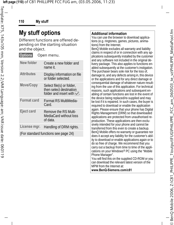 My stuff110&copy; BenQ Mobile 2006, Z:\C81_PHILIPPE_1\output\FUG\PHILIPPE_FCC_am_060503_te_vz\PHILIPPE_MediaPool.fmleft page (110) of C81 PHILLIPPE FCC FUG am, (03.05.2006, 11:23)Template: X75, 143x105 mm, Version 2.2;VAR Language: am; VAR issue date: 060119My stuff optionsDifferent functions are offered de-pending on the starting situation and the object.&sect;Options&sect; Open menu.New folder Create a new folder and name it.Attributes Display information on file or folder selected.Move/Copy  Select file(s) or folder, then select destination folder and insert with &igrave;.Format card Format RS MultiMedia-Card.Eject card Remove the RS Multi-MediaCard without loss of data.License mgr. Handling of DRM rights.(For standard functions see page 24)Additional informationYou can use the browser to download applica-tions (e.g. ringtones, games, pictures, anima-tions) from the Internet. BenQ Mobile excludes all warranty and liability claims in respect of or in connection with any ap-plications subsequently installed by the customer and any software not included in the original de-livery package. This also applies to functions en-abled subsequently at the customer's instigation. The purchaser bears sole risk for the loss of, damage to, and any defects arising in, this device or the applications and for any direct damage or consequential damage of whatever nature result-ing from the use of this application. For technical reasons, such applications and subsequent en-abling of certain functions are lost in the event of the device being replaced/re-supplied and may be lost if it is repaired. In such cases, the buyer is required to download or enable the application again. Please ensure that your phone has Digital Rights Management (DRM) so that downloaded applications are protected from unauthorised re-production. These applications are then exclu-sively intended for your phone and cannot be transferred from this even to create a backup. BenQ Mobile offers no warranty or guarantee nor does it accept any liability for the customer's abil-ity to download or enable applications again or to do so free of charge. We recommend that you carry out a backup from time to time of the appli-cations on your Windows&reg; PC using the &ldquo;Mobile Phone Manager&rdquo;. You will find this on the supplied CD-ROM or you can download the relevant latest version of the MPM from the Internet at: www.BenQ-Siemens.com/c81 