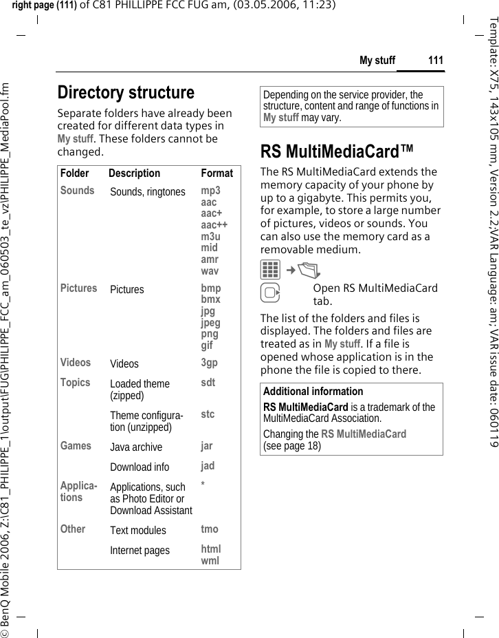 111My stuffright page (111) of C81 PHILLIPPE FCC FUG am, (03.05.2006, 11:23)&copy; BenQ Mobile 2006, Z:\C81_PHILIPPE_1\output\FUG\PHILIPPE_FCC_am_060503_te_vz\PHILIPPE_MediaPool.fmTemplate: X75, 143x105 mm, Version 2.2;VAR Language: am; VAR issue date: 060119Directory structureSeparate folders have already been created for different data types in My stuff. These folders cannot be changed. RS MultiMediaCard&trade;The RS MultiMediaCard extends the memory capacity of your phone by up to a gigabyte. This permits you, for example, to store a large number of pictures, videos or sounds. You can also use the memory card as a removable medium. C&cent;N EOpen RS MultiMediaCard tab.The list of the folders and files is displayed. The folders and files are treated as in My stuff. If a file is opened whose application is in the phone the file is copied to there.Folder Description FormatSounds Sounds, ringtones mp3aacaac+aac++m3umidamrwavPictures Pictures bmpbmxjpgjpegpnggifVideos Videos 3gpTopics Loaded theme (zipped) sdtTheme configura-tion (unzipped) stcGames Java archive jarDownload info jadApplica-tions Applications, such as Photo Editor or Download Assistant*Other Text modules tmoInternet pages htmlwmlDepending on the service provider, the structure, content and range of functions in My stuff may vary.Additional informationRS MultiMediaCard is a trademark of the MultiMediaCard Association.Changing the RS MultiMediaCard (see page 18)