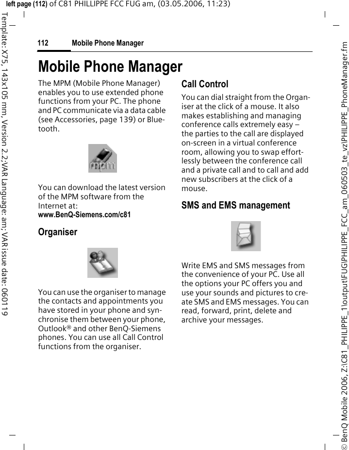 Mobile Phone Manager112&copy; BenQ Mobile 2006, Z:\C81_PHILIPPE_1\output\FUG\PHILIPPE_FCC_am_060503_te_vz\PHILIPPE_PhoneManager.fmleft page (112) of C81 PHILLIPPE FCC FUG am, (03.05.2006, 11:23)Template: X75, 143x105 mm, Version 2.2;VAR Language: am; VAR issue date: 060119Mobile Phone ManagerThe MPM (Mobile Phone Manager) enables you to use extended phone functions from your PC. The phone and PC communicate via a data cable (see Accessories, page 139) or Blue-tooth.You can download the latest version of the MPM software from the Internet at:www.BenQ-Siemens.com/c81 OrganiserYou can use the organiser to manage the contacts and appointments you have stored in your phone and syn-chronise them between your phone, Outlook&reg; and other BenQ-Siemens phones. You can use all Call Control functions from the organiser.Call ControlYou can dial straight from the Organ-iser at the click of a mouse. It also makes establishing and managing conference calls extremely easy &ndash; the parties to the call are displayed on-screen in a virtual conference room, allowing you to swap effort-lessly between the conference call and a private call and to call and add new subscribers at the click of a mouse.SMS and EMS managementWrite EMS and SMS messages from the convenience of your PC. Use all the options your PC offers you and use your sounds and pictures to cre-ate SMS and EMS messages. You can read, forward, print, delete and archive your messages.