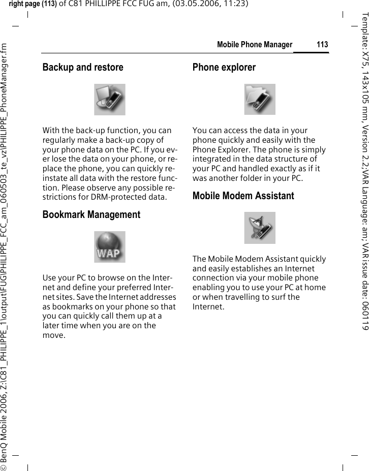 113Mobile Phone Managerright page (113) of C81 PHILLIPPE FCC FUG am, (03.05.2006, 11:23)&copy; BenQ Mobile 2006, Z:\C81_PHILIPPE_1\output\FUG\PHILIPPE_FCC_am_060503_te_vz\PHILIPPE_PhoneManager.fmTemplate: X75, 143x105 mm, Version 2.2;VAR Language: am; VAR issue date: 060119Backup and restoreWith the back-up function, you can regularly make a back-up copy of your phone data on the PC. If you ev-er lose the data on your phone, or re-place the phone, you can quickly re-instate all data with the restore func-tion. Please observe any possible re-strictions for DRM-protected data.Bookmark ManagementUse your PC to browse on the Inter-net and define your preferred Inter-net sites. Save the Internet addresses as bookmarks on your phone so that you can quickly call them up at a later time when you are on the move. Phone explorerYou can access the data in your phone quickly and easily with the Phone Explorer. The phone is simply integrated in the data structure of your PC and handled exactly as if it was another folder in your PC.Mobile Modem Assistant The Mobile Modem Assistant quickly and easily establishes an Internet connection via your mobile phone enabling you to use your PC at home or when travelling to surf the Internet.