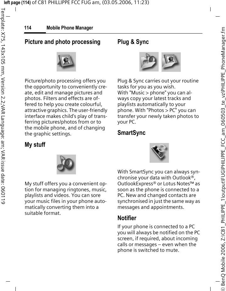 Mobile Phone Manager114&copy; BenQ Mobile 2006, Z:\C81_PHILIPPE_1\output\FUG\PHILIPPE_FCC_am_060503_te_vz\PHILIPPE_PhoneManager.fmleft page (114) of C81 PHILLIPPE FCC FUG am, (03.05.2006, 11:23)Template: X75, 143x105 mm, Version 2.2;VAR Language: am; VAR issue date: 060119Picture and photo processingPicture/photo processing offers you the opportunity to conveniently cre-ate, edit and manage pictures and photos. Filters and effects are of-fered to help you create colourful, attractive graphics. The user-friendly interface makes child&rsquo;s play of trans-ferring pictures/photos from or to the mobile phone, and of changing the graphic settings.My stuffMy stuff offers you a convenient op-tion for managing ringtones, music, playlists and videos. You can sore your music files in your phone auto-matically converting them into a suitable format.Plug &amp; SyncPlug &amp; Sync carries out your routine tasks for you as you wish. With "Music > phone" you can al-ways copy your latest tracks and playlists automatically to your phone. With "Photos > PC" you can transfer your newly taken photos to your PC.SmartSyncWith SmartSync you can always syn-chronise your data with Outlook&reg;, OutlookExpress&reg; or Lotus Notes&trade; as soon as the phone is connected to a PC. New and changed contacts are synchronised in just the same way as messages and appointments.NotifierIf your phone is connected to a PC you will always be notified on the PC screen, if required, about incoming calls or messages &ndash; even when the phone is switched to mute.