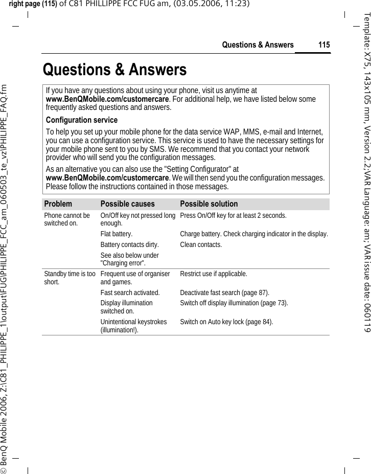 115Questions &amp; Answersright page (115) of C81 PHILLIPPE FCC FUG am, (03.05.2006, 11:23)&copy; BenQ Mobile 2006, Z:\C81_PHILIPPE_1\output\FUG\PHILIPPE_FCC_am_060503_te_vz\PHILIPPE_FAQ.fmTemplate: X75, 143x105 mm, Version 2.2;VAR Language: am; VAR issue date: 060119Questions &amp; AnswersIf you have any questions about using your phone, visit us anytime at www.BenQMobile.com/customercare. For additional help, we have listed below some frequently asked questions and answers.Configuration serviceTo help you set up your mobile phone for the data service WAP, MMS, e-mail and Internet, you can use a configuration service. This service is used to have the necessary settings for your mobile phone sent to you by SMS. We recommend that you contact your network provider who will send you the configuration messages.As an alternative you can also use the "Setting Configurator" at www.BenQMobile.com/customercare. We will then send you the configuration messages. Please follow the instructions contained in those messages.Problem Possible causes Possible solutionPhone cannot be switched on. On/Off key not pressed long enough. Press On/Off key for at least 2 seconds.Flat battery. Charge battery. Check charging indicator in the display.Battery contacts dirty. Clean contacts.See also below under "Charging error".Standby time is too short. Frequent use of organiser and games. Restrict use if applicable.Fast search activated. Deactivate fast search (page 87).Display illumination switched on. Switch off display illumination (page 73).Unintentional keystrokes (illumination!). Switch on Auto key lock (page 84).