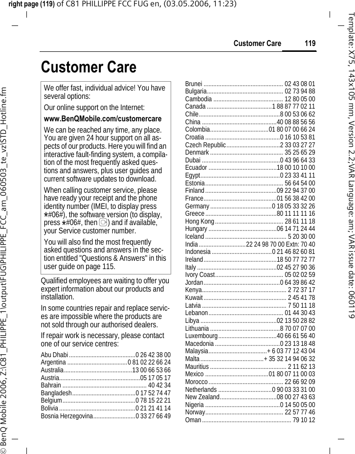 119Customer Careright page (119) of C81 PHILLIPPE FCC FUG en, (03.05.2006, 11:23)&copy; BenQ Mobile 2006, Z:\C81_PHILIPPE_1\output\FUG\PHILIPPE_FCC_am_060503_te_vz\STD_Hotline.fmTemplate: X75, 143x105 mm, Version 2.2;VAR Language: am; VAR issue date: 060119Customer CareQualified employees are waiting to offer you expert information about our products and installation.In some countries repair and replace servic-es are impossible where the products are not sold through our authorised dealers.If repair work is necessary, please contact one of our service centres:Abu Dhabi.........................................0 26 42 38 00Argentina .....................................0 81 02 22 66 24Australia..........................................13 00 66 53 66Austria..................................................05 17 05 17Bahrain .................................................... 40 42 34Bangladesh.......................................0 17 52 74 47Belgium.............................................0 78 15 22 21Bolivia...............................................0 21 21 41 14Bosnia Herzegovina..........................0 33 27 66 49Brunei ................................................. 02 43 08 01Bulgaria............................................... 02 73 94 88Cambodia ........................................... 12 80 05 00Canada........................................1 88 87 77 02 11Chile..................................................8 00 53 06 62China ..............................................40 08 88 56 56Colombia....................................01 80 07 00 66 24Croatia..............................................0 16 10 53 81Czech Republic.................................2 33 03 27 27Denmark............................................. 35 25 65 29Dubai ................................................0 43 96 64 33Ecuador ..........................................18 00 10 10 00Egypt.................................................0 23 33 41 11Estonia................................................ 56 64 54 00Finland............................................09 22 94 37 00France.............................................01 56 38 42 00Germany......................................0 18 05 33 32 26Greece............................................80 11 11 11 16Hong Kong.......................................... 28 61 11 18Hungary..........................................06 14 71 24 44Iceland.................................................. 5 20 30 00India.............................22 24 98 70 00 Extn: 70 40Indonesia.....................................0 21 46 82 60 81Ireland.............................................18 50 77 72 77Italy.................................................02 45 27 90 36Ivory Coast.......................................... 05 02 02 59Jordan...............................................0 64 39 86 42Kenya.................................................... 2 72 37 17Kuwait................................................... 2 45 41 78Latvia.................................................... 7 50 11 18Lebanon.............................................. 01 44 30 43Libya ...............................................02 13 50 28 82Lithuania...........................................8 70 07 07 00Luxembourg....................................40 66 61 56 40Macedonia........................................0 23 13 18 48Malaysia....................................+ 6 03 77 12 43 04Malta.......................................+ 35 32 14 94 06 32Mauritius ............................................... 2 11 62 13Mexico .......................................01 80 07 11 00 03Morocco.............................................. 22 66 92 09Netherlands .................................0 90 03 33 31 00New Zealand...................................08 00 27 43 63Nigeria ..............................................0 14 50 05 00Norway................................................ 22 57 77 46Oman....................................................... 79 10 12We offer fast, individual advice! You have several options:Our online support on the Internet:www.BenQMobile.com/customercare We can be reached any time, any place. You are given 24 hour support on all as-pects of our products. Here you will find an interactive fault-finding system, a compila-tion of the most frequently asked ques-tions and answers, plus user guides and current software updates to download.When calling customer service, please have ready your receipt and the phone identity number (IMEI, to display press *#06#), the software version (to display, press *#06#, then E) and if available, your Service customer number.You will also find the most frequently asked questions and answers in the sec-tion entitled "Questions &amp; Answers" in this user guide on page 115. 