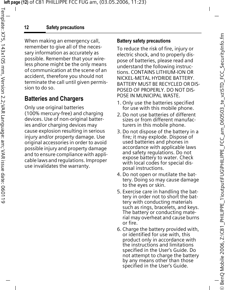 Safety precautions12&copy; BenQ Mobile 2006, Z:\C81_PHILIPPE_1\output\FUG\PHILIPPE_FCC_am_060503_te_vz\STD_FCC_SecurityInfo.fmleft page (12) of C81 PHILLIPPE FCC FUG am, (03.05.2006, 11:23)Template: X75, 143x105 mm, Version 2.2;VAR Language: am; VAR issue date: 060119When making an emergency call, remember to give all of the neces-sary information as accurately as possible. Remember that your wire-less phone might be the only means of communication at the scene of an accident, therefore you should not terminate the call until given permis-sion to do so.Batteries and ChargersOnly use original batteries (100% mercury-free) and charging devices. Use of non-original batter-ies and/or charging devices may cause explosion resulting in serious injury and/or property damage. Use original accessories in order to avoid possible injury and property damage and to ensure compliance with appli-cable laws and regulations. Improper use invalidates the warranty.Battery safety precautionsTo reduce the risk of fire, injury or electric shock, and to properly dis-pose of batteries, please read and understand the following instruc-tions. CONTAINS LITHIUM-ION OR NICKEL-METAL HYDRIDE BATTERY. BATTERY MUST BE RECYCLED OR DIS-POSED OF PROPERLY. DO NOT DIS-POSE IN MUNICIPAL WASTE.1. Only use the batteries specified for use with this mobile phone.2. Do not use batteries of different sizes or from different manufac-turers in this mobile phone.3. Do not dispose of the battery in a fire; it may explode. Dispose of used batteries and phones in accordance with applicable laws and safety regulations. Do not expose battery to water. Check with local codes for special dis-posal instructions. 4. Do not open or mutilate the bat-tery. Doing so may cause damage to the eyes or skin.5. Exercise care in handling the bat-tery in order not to short the bat-tery with conducting materials such as rings, bracelets, and keys. The battery or conducting mate-rial may overheat and cause burns or fire.6. Charge the battery provided with, or identified for use with, this product only in accordance with the instructions and limitations specified in the User's Guide. Do not attempt to charge the battery by any means other than those specified in the User's Guide.