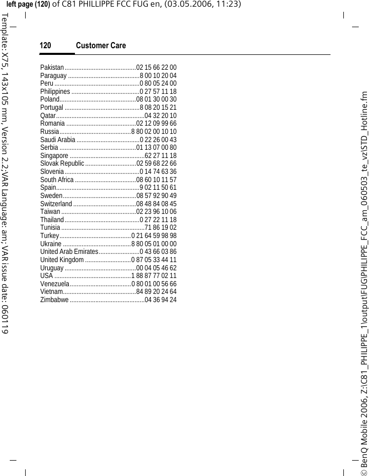 Customer Care120&copy; BenQ Mobile 2006, Z:\C81_PHILIPPE_1\output\FUG\PHILIPPE_FCC_am_060503_te_vz\STD_Hotline.fmleft page (120) of C81 PHILLIPPE FCC FUG en, (03.05.2006, 11:23)Template: X75, 143x105 mm, Version 2.2;VAR Language: am; VAR issue date: 060119Pakistan..........................................02 15 66 22 00Paraguay ..........................................8 00 10 20 04Peru..................................................0 80 05 24 00Philippines ........................................0 27 57 11 18Poland.............................................08 01 30 00 30Portugal ............................................8 08 20 15 21Qatar....................................................04 32 20 10Romania .........................................02 12 09 99 66Russia..........................................8 80 02 00 10 10Saudi Arabia .....................................0 22 26 00 43Serbia .............................................01 13 07 00 80Singapore ............................................62 27 11 18Slovak Republic..............................02 59 68 22 66Slovenia............................................0 14 74 63 36South Africa....................................08 60 10 11 57Spain.................................................9 02 11 50 61Sweden...........................................08 57 92 90 49Switzerland.....................................08 48 84 08 45Taiwan............................................02 23 96 10 06Thailand............................................0 27 22 11 18Tunisia.................................................71 86 19 02Turkey..........................................0 21 64 59 98 98Ukraine ........................................8 80 05 01 00 00United Arab Emirates........................0 43 66 03 86United Kingdom...........................0 87 05 33 44 11Uruguay..........................................00 04 05 46 62USA .............................................1 88 87 77 02 11Venezuela....................................0 80 01 00 56 66Vietnam...........................................84 89 20 24 64Zimbabwe............................................04 36 94 24