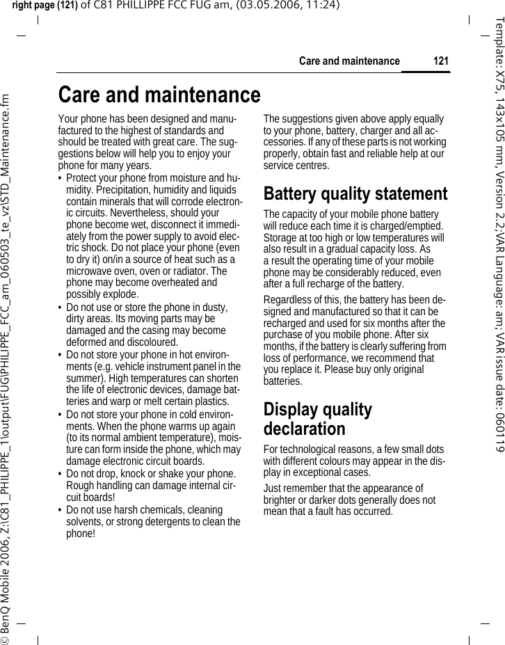 121Care and maintenanceright page (121) of C81 PHILLIPPE FCC FUG am, (03.05.2006, 11:24)&copy; BenQ Mobile 2006, Z:\C81_PHILIPPE_1\output\FUG\PHILIPPE_FCC_am_060503_te_vz\STD_Maintenance.fmTemplate: X75, 143x105 mm, Version 2.2;VAR Language: am; VAR issue date: 060119Care and maintenanceYour phone has been designed and manu-factured to the highest of standards and should be treated with great care. The sug-gestions below will help you to enjoy your phone for many years.&bull; Protect your phone from moisture and hu-midity. Precipitation, humidity and liquids contain minerals that will corrode electron-ic circuits. Nevertheless, should your phone become wet, disconnect it immedi-ately from the power supply to avoid elec-tric shock. Do not place your phone (even to dry it) on/in a source of heat such as a microwave oven, oven or radiator. The phone may become overheated and possibly explode.&bull; Do not use or store the phone in dusty, dirty areas. Its moving parts may be damaged and the casing may become deformed and discoloured.&bull; Do not store your phone in hot environ-ments (e.g. vehicle instrument panel in the summer). High temperatures can shorten the life of electronic devices, damage bat-teries and warp or melt certain plastics. &bull; Do not store your phone in cold environ-ments. When the phone warms up again (to its normal ambient temperature), mois-ture can form inside the phone, which may damage electronic circuit boards. &bull; Do not drop, knock or shake your phone. Rough handling can damage internal cir-cuit boards!&bull; Do not use harsh chemicals, cleaning solvents, or strong detergents to clean the phone!The suggestions given above apply equally to your phone, battery, charger and all ac-cessories. If any of these parts is not working properly, obtain fast and reliable help at our service centres.Battery quality statementThe capacity of your mobile phone battery will reduce each time it is charged/emptied. Storage at too high or low temperatures will also result in a gradual capacity loss. As a result the operating time of your mobile phone may be considerably reduced, even after a full recharge of the battery.Regardless of this, the battery has been de-signed and manufactured so that it can be recharged and used for six months after the purchase of you mobile phone. After six months, if the battery is clearly suffering from loss of performance, we recommend that you replace it. Please buy only original batteries.Display quality declarationFor technological reasons, a few small dots with different colours may appear in the dis-play in exceptional cases.Just remember that the appearance of brighter or darker dots generally does not mean that a fault has occurred.