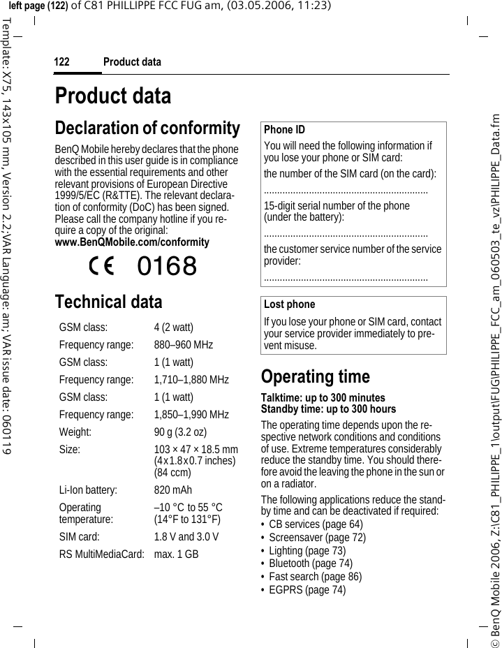 Product data122&copy; BenQ Mobile 2006, Z:\C81_PHILIPPE_1\output\FUG\PHILIPPE_FCC_am_060503_te_vz\PHILIPPE_Data.fmleft page (122) of C81 PHILLIPPE FCC FUG am, (03.05.2006, 11:23)Template: X75, 143x105 mm, Version 2.2;VAR Language: am; VAR issue date: 060119Product dataDeclaration of conformityBenQ Mobile hereby declares that the phone described in this user guide is in compliance with the essential requirements and other relevant provisions of European Directive 1999/5/EC (R&amp;TTE). The relevant declara-tion of conformity (DoC) has been signed. Please call the company hotline if you re-quire a copy of the original:www.BenQMobile.com/conformity Technical dataOperating timeTalktime: up to 300 minutesStandby time: up to 300 hours The operating time depends upon the re-spective network conditions and conditions of use. Extreme temperatures considerably reduce the standby time. You should there-fore avoid the leaving the phone in the sun or on a radiator.The following applications reduce the stand-by time and can be deactivated if required:&bull; CB services (page 64)&bull; Screensaver (page 72)&bull; Lighting (page 73)&bull; Bluetooth (page 74)&bull; Fast search (page 86)&bull; EGPRS (page 74)GSM class: 4 (2 watt)Frequency range: 880&ndash;960 MHzGSM class: 1 (1 watt)Frequency range: 1,710&ndash;1,880 MHzGSM class: 1 (1 watt)Frequency range: 1,850&ndash;1,990 MHzWeight: 90 g (3.2 oz)Size: 103 &times; 47 &times; 18.5 mm(4x1.8x0.7 inches)(84 ccm)Li-Ion battery: 820 mAhOperating temperature: &ndash;10 &deg;C to 55 &deg;C(14&deg;F to 131&deg;F)SIM card: 1.8 V and 3.0 VRS MultiMediaCard: max. 1 GBPhone IDYou will need the following information if you lose your phone or SIM card: the number of the SIM card (on the card):..............................................................15-digit serial number of the phone (under the battery):..............................................................the customer service number of the service provider:..............................................................Lost phoneIf you lose your phone or SIM card, contact your service provider immediately to pre-vent misuse.