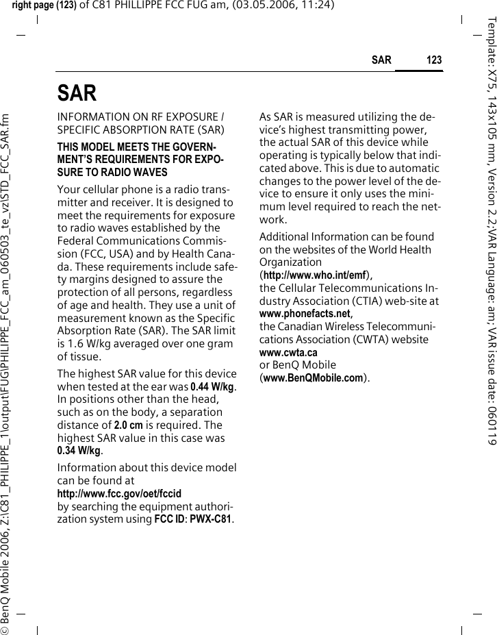 123SAR right page (123) of C81 PHILLIPPE FCC FUG am, (03.05.2006, 11:24)&copy; BenQ Mobile 2006, Z:\C81_PHILIPPE_1\output\FUG\PHILIPPE_FCC_am_060503_te_vz\STD_FCC_SAR.fmTemplate: X75, 143x105 mm, Version 2.2;VAR Language: am; VAR issue date: 060119SAR INFORMATION ON RF EXPOSURE / SPECIFIC ABSORPTION RATE (SAR)THIS MODEL MEETS THE GOVERN-MENT&rsquo;S REQUIREMENTS FOR EXPO-SURE TO RADIO WAVESYour cellular phone is a radio trans-mitter and receiver. It is designed to meet the requirements for exposure to radio waves established by the Federal Communications Commis-sion (FCC, USA) and by Health Cana-da. These requirements include safe-ty margins designed to assure the protection of all persons, regardless of age and health. They use a unit of measurement known as the Specific Absorption Rate (SAR). The SAR limit is 1.6 W/kg averaged over one gram of tissue. The highest SAR value for this device when tested at the ear was 0.44 W/kg. In positions other than the head, such as on the body, a separation distance of 2.0 cm is required. The highest SAR value in this case was 0.34 W/kg.Information about this device model can be found at http://www.fcc.gov/oet/fccid by searching the equipment authori-zation system using FCC ID: PWX-C81.As SAR is measured utilizing the de-vice&rsquo;s highest transmitting power, the actual SAR of this device while operating is typically below that indi-cated above. This is due to automatic changes to the power level of the de-vice to ensure it only uses the mini-mum level required to reach the net-work. Additional Information can be found on the websites of the World Health Organization (http://www.who.int/emf), the Cellular Telecommunications In-dustry Association (CTIA) web-site at www.phonefacts.net, the Canadian Wireless Telecommuni-cations Association (CWTA) website www.cwta.ca or BenQ Mobile (www.BenQMobile.com).