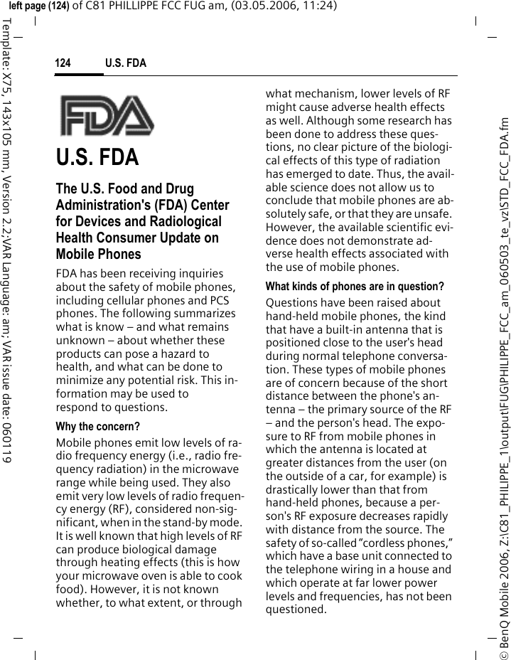 U.S. FDA124&copy; BenQ Mobile 2006, Z:\C81_PHILIPPE_1\output\FUG\PHILIPPE_FCC_am_060503_te_vz\STD_FCC_FDA.fmleft page (124) of C81 PHILLIPPE FCC FUG am, (03.05.2006, 11:24)Template: X75, 143x105 mm, Version 2.2;VAR Language: am; VAR issue date: 060119U.S. FDAThe U.S. Food and Drug Administration's (FDA) Center for Devices and Radiological Health Consumer Update on Mobile PhonesFDA has been receiving inquiries about the safety of mobile phones, including cellular phones and PCS phones. The following summarizes what is know &ndash; and what remains unknown &ndash; about whether these products can pose a hazard to health, and what can be done to minimize any potential risk. This in-formation may be used to respond to questions.Why the concern?Mobile phones emit low levels of ra-dio frequency energy (i.e., radio fre-quency radiation) in the microwave range while being used. They also emit very low levels of radio frequen-cy energy (RF), considered non-sig-nificant, when in the stand-by mode. It is well known that high levels of RF can produce biological damage through heating effects (this is how your microwave oven is able to cook food). However, it is not known whether, to what extent, or through what mechanism, lower levels of RF might cause adverse health effects as well. Although some research has been done to address these ques-tions, no clear picture of the biologi-cal effects of this type of radiation has emerged to date. Thus, the avail-able science does not allow us to conclude that mobile phones are ab-solutely safe, or that they are unsafe. However, the available scientific evi-dence does not demonstrate ad-verse health effects associated with the use of mobile phones.What kinds of phones are in question?Questions have been raised about hand-held mobile phones, the kind that have a built-in antenna that is positioned close to the user's head during normal telephone conversa-tion. These types of mobile phones are of concern because of the short distance between the phone's an-tenna &ndash; the primary source of the RF &ndash; and the person's head. The expo-sure to RF from mobile phones in which the antenna is located at greater distances from the user (on the outside of a car, for example) is drastically lower than that from hand-held phones, because a per-son's RF exposure decreases rapidly with distance from the source. The safety of so-called &ldquo;cordless phones,&rdquo; which have a base unit connected to the telephone wiring in a house and which operate at far lower power levels and frequencies, has not been questioned.