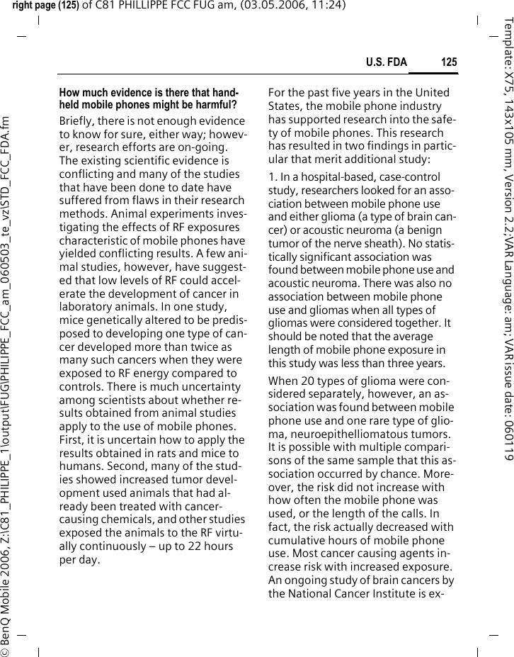 125U.S. FDAright page (125) of C81 PHILLIPPE FCC FUG am, (03.05.2006, 11:24)&copy; BenQ Mobile 2006, Z:\C81_PHILIPPE_1\output\FUG\PHILIPPE_FCC_am_060503_te_vz\STD_FCC_FDA.fmTemplate: X75, 143x105 mm, Version 2.2;VAR Language: am; VAR issue date: 060119How much evidence is there that hand-held mobile phones might be harmful?Briefly, there is not enough evidence to know for sure, either way; howev-er, research efforts are on-going. The existing scientific evidence is conflicting and many of the studies that have been done to date have suffered from flaws in their research methods. Animal experiments inves-tigating the effects of RF exposures characteristic of mobile phones have yielded conflicting results. A few ani-mal studies, however, have suggest-ed that low levels of RF could accel-erate the development of cancer in laboratory animals. In one study, mice genetically altered to be predis-posed to developing one type of can-cer developed more than twice as many such cancers when they were exposed to RF energy compared to controls. There is much uncertainty among scientists about whether re-sults obtained from animal studies apply to the use of mobile phones. First, it is uncertain how to apply the results obtained in rats and mice to humans. Second, many of the stud-ies showed increased tumor devel-opment used animals that had al-ready been treated with cancer-causing chemicals, and other studies exposed the animals to the RF virtu-ally continuously &ndash; up to 22 hours per day.For the past five years in the United States, the mobile phone industry has supported research into the safe-ty of mobile phones. This research has resulted in two findings in partic-ular that merit additional study:1. In a hospital-based, case-control study, researchers looked for an asso-ciation between mobile phone use and either glioma (a type of brain can-cer) or acoustic neuroma (a benign tumor of the nerve sheath). No statis-tically significant association was found between mobile phone use and acoustic neuroma. There was also no association between mobile phone use and gliomas when all types of gliomas were considered together. It should be noted that the average length of mobile phone exposure in this study was less than three years.When 20 types of glioma were con-sidered separately, however, an as-sociation was found between mobile phone use and one rare type of glio-ma, neuroepithelliomatous tumors. It is possible with multiple compari-sons of the same sample that this as-sociation occurred by chance. More-over, the risk did not increase with how often the mobile phone was used, or the length of the calls. In fact, the risk actually decreased with cumulative hours of mobile phone use. Most cancer causing agents in-crease risk with increased exposure. An ongoing study of brain cancers by the National Cancer Institute is ex-