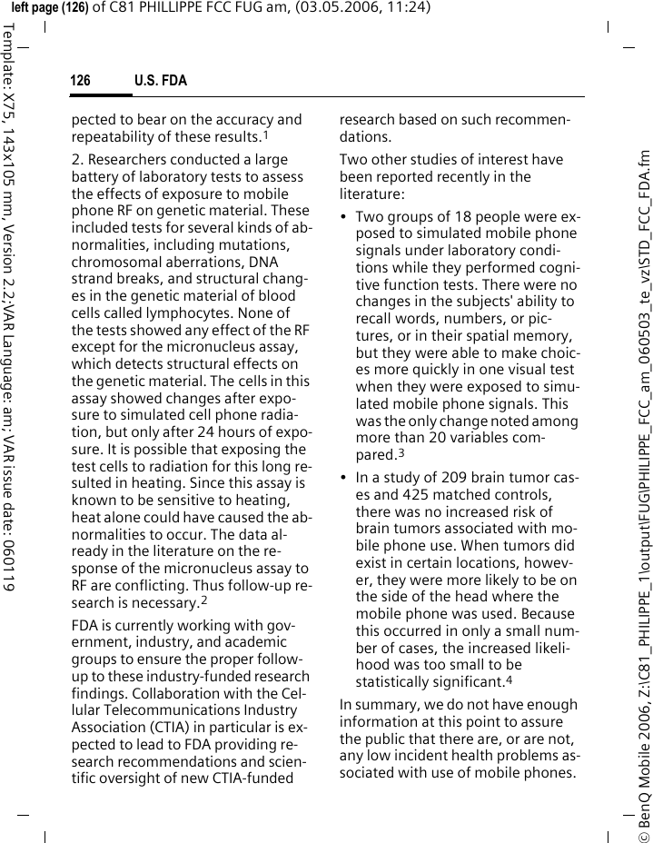 U.S. FDA126&copy; BenQ Mobile 2006, Z:\C81_PHILIPPE_1\output\FUG\PHILIPPE_FCC_am_060503_te_vz\STD_FCC_FDA.fmleft page (126) of C81 PHILLIPPE FCC FUG am, (03.05.2006, 11:24)Template: X75, 143x105 mm, Version 2.2;VAR Language: am; VAR issue date: 060119pected to bear on the accuracy and repeatability of these results.12. Researchers conducted a large battery of laboratory tests to assess the effects of exposure to mobile phone RF on genetic material. These included tests for several kinds of ab-normalities, including mutations, chromosomal aberrations, DNA strand breaks, and structural chang-es in the genetic material of blood cells called lymphocytes. None of the tests showed any effect of the RF except for the micronucleus assay, which detects structural effects on the genetic material. The cells in this assay showed changes after expo-sure to simulated cell phone radia-tion, but only after 24 hours of expo-sure. It is possible that exposing the test cells to radiation for this long re-sulted in heating. Since this assay is known to be sensitive to heating, heat alone could have caused the ab-normalities to occur. The data al-ready in the literature on the re-sponse of the micronucleus assay to RF are conflicting. Thus follow-up re-search is necessary.2FDA is currently working with gov-ernment, industry, and academic groups to ensure the proper follow-up to these industry-funded research findings. Collaboration with the Cel-lular Telecommunications Industry Association (CTIA) in particular is ex-pected to lead to FDA providing re-search recommendations and scien-tific oversight of new CTIA-funded research based on such recommen-dations.Two other studies of interest have been reported recently in the literature:&bull; Two groups of 18 people were ex-posed to simulated mobile phone signals under laboratory condi-tions while they performed cogni-tive function tests. There were no changes in the subjects' ability to recall words, numbers, or pic-tures, or in their spatial memory, but they were able to make choic-es more quickly in one visual test when they were exposed to simu-lated mobile phone signals. This was the only change noted among more than 20 variables com-pared.3&bull; In a study of 209 brain tumor cas-es and 425 matched controls, there was no increased risk of brain tumors associated with mo-bile phone use. When tumors did exist in certain locations, howev-er, they were more likely to be on the side of the head where the mobile phone was used. Because this occurred in only a small num-ber of cases, the increased likeli-hood was too small to be statistically significant.4In summary, we do not have enough information at this point to assure the public that there are, or are not, any low incident health problems as-sociated with use of mobile phones. 