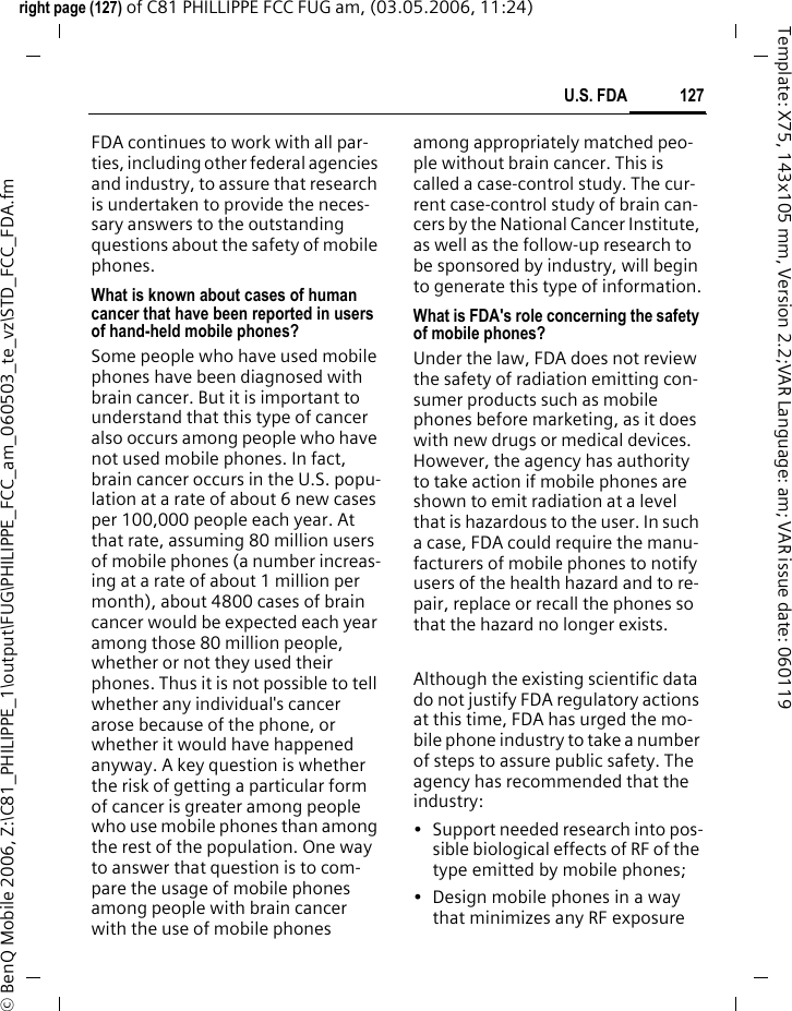 127U.S. FDAright page (127) of C81 PHILLIPPE FCC FUG am, (03.05.2006, 11:24)&copy; BenQ Mobile 2006, Z:\C81_PHILIPPE_1\output\FUG\PHILIPPE_FCC_am_060503_te_vz\STD_FCC_FDA.fmTemplate: X75, 143x105 mm, Version 2.2;VAR Language: am; VAR issue date: 060119FDA continues to work with all par-ties, including other federal agencies and industry, to assure that research is undertaken to provide the neces-sary answers to the outstanding questions about the safety of mobile phones.What is known about cases of human cancer that have been reported in users of hand-held mobile phones?Some people who have used mobile phones have been diagnosed with brain cancer. But it is important to understand that this type of cancer also occurs among people who have not used mobile phones. In fact, brain cancer occurs in the U.S. popu-lation at a rate of about 6 new cases per 100,000 people each year. At that rate, assuming 80 million users of mobile phones (a number increas-ing at a rate of about 1 million per month), about 4800 cases of brain cancer would be expected each year among those 80 million people, whether or not they used their phones. Thus it is not possible to tell whether any individual's cancer arose because of the phone, or whether it would have happened anyway. A key question is whether the risk of getting a particular form of cancer is greater among people who use mobile phones than among the rest of the population. One way to answer that question is to com-pare the usage of mobile phones among people with brain cancer with the use of mobile phones among appropriately matched peo-ple without brain cancer. This is called a case-control study. The cur-rent case-control study of brain can-cers by the National Cancer Institute, as well as the follow-up research to be sponsored by industry, will begin to generate this type of information.What is FDA's role concerning the safety of mobile phones?Under the law, FDA does not review the safety of radiation emitting con-sumer products such as mobile phones before marketing, as it does with new drugs or medical devices. However, the agency has authority to take action if mobile phones are shown to emit radiation at a level that is hazardous to the user. In such a case, FDA could require the manu-facturers of mobile phones to notify users of the health hazard and to re-pair, replace or recall the phones so that the hazard no longer exists. Although the existing scientific data do not justify FDA regulatory actions at this time, FDA has urged the mo-bile phone industry to take a number of steps to assure public safety. The agency has recommended that the industry:&bull; Support needed research into pos-sible biological effects of RF of the type emitted by mobile phones;&bull; Design mobile phones in a way that minimizes any RF exposure 