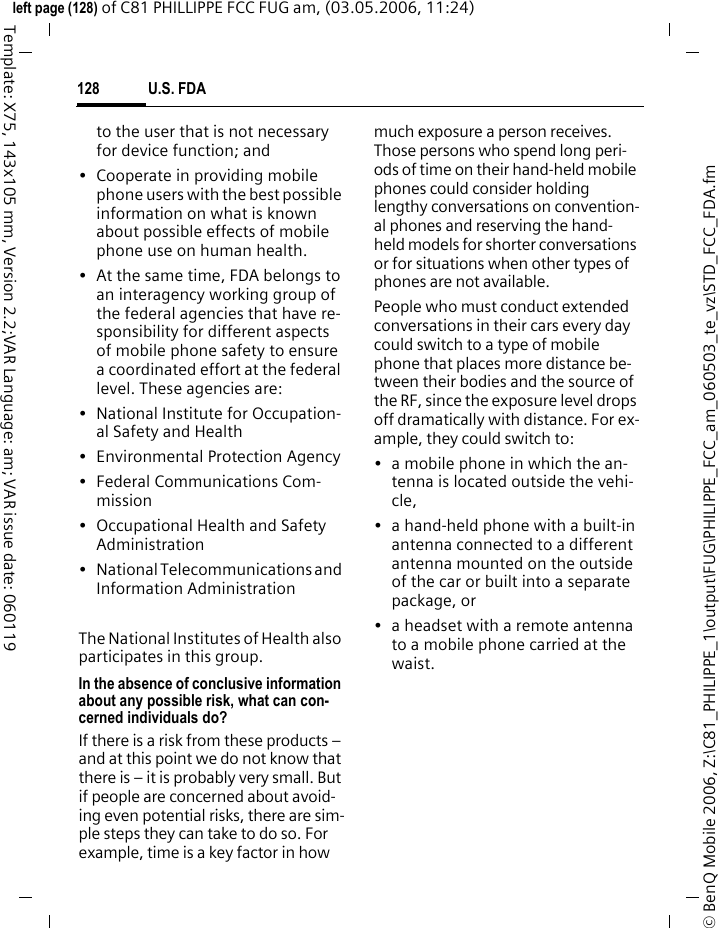 U.S. FDA128&copy; BenQ Mobile 2006, Z:\C81_PHILIPPE_1\output\FUG\PHILIPPE_FCC_am_060503_te_vz\STD_FCC_FDA.fmleft page (128) of C81 PHILLIPPE FCC FUG am, (03.05.2006, 11:24)Template: X75, 143x105 mm, Version 2.2;VAR Language: am; VAR issue date: 060119to the user that is not necessary for device function; and&bull; Cooperate in providing mobile phone users with the best possible information on what is known about possible effects of mobile phone use on human health.&bull; At the same time, FDA belongs to an interagency working group of the federal agencies that have re-sponsibility for different aspects of mobile phone safety to ensure a coordinated effort at the federal level. These agencies are:&bull; National Institute for Occupation-al Safety and Health&bull; Environmental Protection Agency&bull; Federal Communications Com-mission&bull; Occupational Health and Safety Administration&bull; National Telecommunications and Information AdministrationThe National Institutes of Health also participates in this group.In the absence of conclusive information about any possible risk, what can con-cerned individuals do?If there is a risk from these products &ndash; and at this point we do not know that there is &ndash; it is probably very small. But if people are concerned about avoid-ing even potential risks, there are sim-ple steps they can take to do so. For example, time is a key factor in how much exposure a person receives. Those persons who spend long peri-ods of time on their hand-held mobile phones could consider holding lengthy conversations on convention-al phones and reserving the hand-held models for shorter conversations or for situations when other types of phones are not available.People who must conduct extended conversations in their cars every day could switch to a type of mobile phone that places more distance be-tween their bodies and the source of the RF, since the exposure level drops off dramatically with distance. For ex-ample, they could switch to:&bull; a mobile phone in which the an-tenna is located outside the vehi-cle,&bull; a hand-held phone with a built-in antenna connected to a different antenna mounted on the outside of the car or built into a separate package, or&bull; a headset with a remote antenna to a mobile phone carried at the waist.