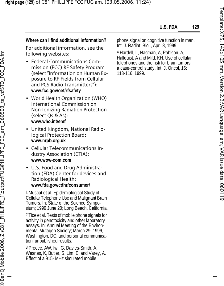 129U.S. FDAright page (129) of C81 PHILLIPPE FCC FUG am, (03.05.2006, 11:24)&copy; BenQ Mobile 2006, Z:\C81_PHILIPPE_1\output\FUG\PHILIPPE_FCC_am_060503_te_vz\STD_FCC_FDA.fmTemplate: X75, 143x105 mm, Version 2.2;VAR Language: am; VAR issue date: 060119Where can I find additional information?For additional information, see the following websites:&bull; Federal Communications Com-mission (FCC) RF Safety Program (select &ldquo;Information on Human Ex-posure to RF Fields from Cellular and PCS Radio Transmitters&rdquo;): www.fcc.gov/oet/rfsafety&bull; World Health Organization (WHO) International Commission on Non-Ionizing Radiation Protection (select Qs &amp; As): www.who.int/emf&bull; United Kingdom, National Radio-logical Protection Board: www.nrpb.org.uk&bull; Cellular Telecommunications In-dustry Association (CTIA): www.wow-com.com&bull; U.S. Food and Drug Administra-tion (FDA) Center for devices and Radiological Health: www.fda.gov/cdhr/consumer/1 Muscat et al. Epidemiological Study of Cellular Telephone Use and Malignant Brain Tumors. In: State of the Science Sympo-sium; 1999 June 20; Long Beach, California.2 Tice et al. Tests of mobile phone signals for activity in genotoxicity and other laboratory assays. In: Annual Meeting of the Environ-mental Mutagen Society; March 29, 1999, Washington, DC; and personal communica-tion, unpublished results.3 Preece, AW, Iwi, G, Davies-Smith, A, Wesnes, K, Butler, S, Lim, E, and Varey, A. Effect of a 915- MHz simulated mobile phone signal on cognitive function in man. Int. J. Radiat. Biol., April 8, 1999.4 Hardell, L, Nasman, A, Pahlson, A, Hallquist, A and Mild, KH. Use of cellular telephones and the risk for brain tumors; a case-control study. Int. J. Oncol, 15: 113-116, 1999.
