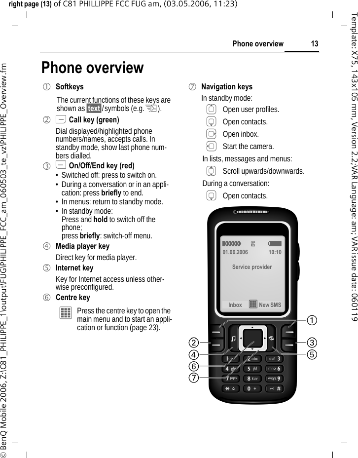 13Phone overviewright page (13) of C81 PHILLIPPE FCC FUG am, (03.05.2006, 11:23)&copy; BenQ Mobile 2006, Z:\C81_PHILIPPE_1\output\FUG\PHILIPPE_FCC_am_060503_te_vz\PHILIPPE_Overview.fmTemplate: X75, 143x105 mm, Version 2.2;VAR Language: am; VAR issue date: 060119Phone overview1 SoftkeysThe current functions of these keys are shown as &sect;text&sect;/symbols (e.g. p).2 A Call key (green)Dial displayed/highlighted phone numbers/names, accepts calls. In standby mode, show last phone num-bers dialled. 3 B On/Off/End key (red)&bull; Switched off: press to switch on.&bull; During a conversation or in an appli-cation: press briefly to end. &bull; In menus: return to standby mode.&bull; In standby mode: Press and hold to switch off the phone;press briefly: switch-off menu.4 Media player keyDirect key for media player.5 Internet keyKey for Internet access unless other-wise preconfigured.6 Centre key&iacute; Press the centre key to open the main menu and to start an appli-cation or function (page 23).7 Navigation keysIn standby mode:G Open user profiles.H Open contacts.E Open inbox.D Start the camera.In lists, messages and menus:I Scroll upwards/downwards.During a conversation:H Open contacts.&aacute; &pound; &szlig;01.06.2006 10:10Service providerInbox &iacute; New SMS 