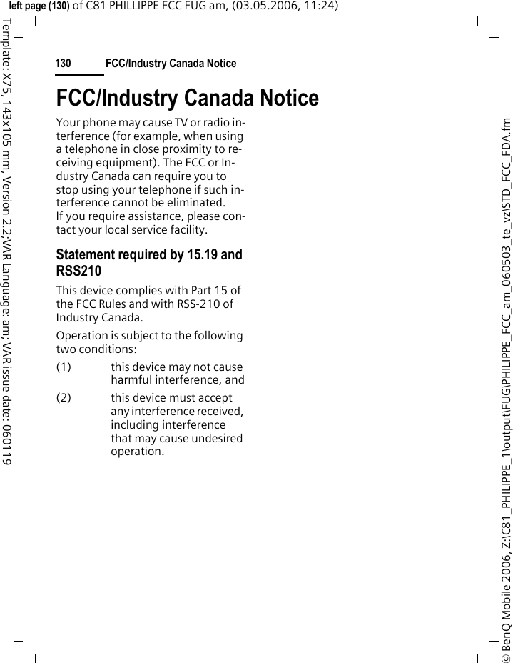 FCC/Industry Canada Notice130&copy; BenQ Mobile 2006, Z:\C81_PHILIPPE_1\output\FUG\PHILIPPE_FCC_am_060503_te_vz\STD_FCC_FDA.fmleft page (130) of C81 PHILLIPPE FCC FUG am, (03.05.2006, 11:24)Template: X75, 143x105 mm, Version 2.2;VAR Language: am; VAR issue date: 060119FCC/Industry Canada NoticeYour phone may cause TV or radio in-terference (for example, when using a telephone in close proximity to re-ceiving equipment). The FCC or In-dustry Canada can require you to stop using your telephone if such in-terference cannot be eliminated. If you require assistance, please con-tact your local service facility.Statement required by 15.19 and RSS210This device complies with Part 15 of the FCC Rules and with RSS-210 of Industry Canada.Operation is subject to the following two conditions:(1) this device may not cause harmful interference, and(2) this device must accept any interference received, including interference that may cause undesired operation.
