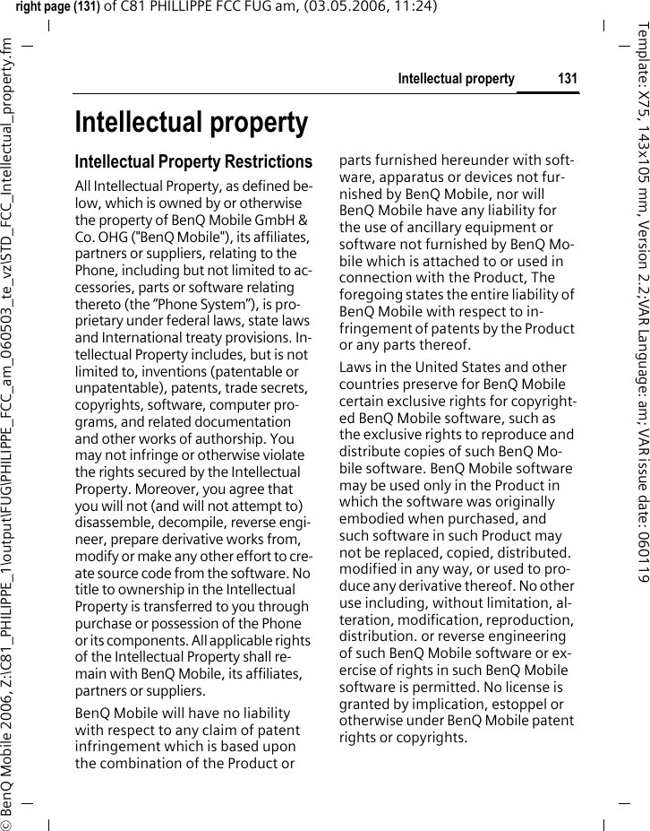 131Intellectual propertyright page (131) of C81 PHILLIPPE FCC FUG am, (03.05.2006, 11:24)&copy; BenQ Mobile 2006, Z:\C81_PHILIPPE_1\output\FUG\PHILIPPE_FCC_am_060503_te_vz\STD_FCC_Intellectual_property.fmTemplate: X75, 143x105 mm, Version 2.2;VAR Language: am; VAR issue date: 060119Intellectual propertyIntellectual Property RestrictionsAll Intellectual Property, as defined be-low, which is owned by or otherwise the property of BenQ Mobile GmbH &amp; Co. OHG ("BenQ Mobile"), its affiliates, partners or suppliers, relating to the Phone, including but not limited to ac-cessories, parts or software relating thereto (the &ldquo;Phone System&rdquo;), is pro-prietary under federal laws, state laws and International treaty provisions. In-tellectual Property includes, but is not limited to, inventions (patentable or unpatentable), patents, trade secrets, copyrights, software, computer pro-grams, and related documentation and other works of authorship. You may not infringe or otherwise violate the rights secured by the Intellectual Property. Moreover, you agree that you will not (and will not attempt to) disassemble, decompile, reverse engi-neer, prepare derivative works from, modify or make any other effort to cre-ate source code from the software. No title to ownership in the Intellectual Property is transferred to you through purchase or possession of the Phone or its components. All applicable rights of the Intellectual Property shall re-main with BenQ Mobile, its affiliates, partners or suppliers.BenQ Mobile will have no liability with respect to any claim of patent infringement which is based upon the combination of the Product or parts furnished hereunder with soft-ware, apparatus or devices not fur-nished by BenQ Mobile, nor will BenQ Mobile have any liability for the use of ancillary equipment or software not furnished by BenQ Mo-bile which is attached to or used in connection with the Product, The foregoing states the entire liability of BenQ Mobile with respect to in-fringement of patents by the Product or any parts thereof.Laws in the United States and other countries preserve for BenQ Mobile certain exclusive rights for copyright-ed BenQ Mobile software, such as the exclusive rights to reproduce and distribute copies of such BenQ Mo-bile software. BenQ Mobile software may be used only in the Product in which the software was originally embodied when purchased, and such software in such Product may not be replaced, copied, distributed. modified in any way, or used to pro-duce any derivative thereof. No other use including, without limitation, al-teration, modification, reproduction, distribution. or reverse engineering of such BenQ Mobile software or ex-ercise of rights in such BenQ Mobile software is permitted. No license is granted by implication, estoppel or otherwise under BenQ Mobile patent rights or copyrights.
