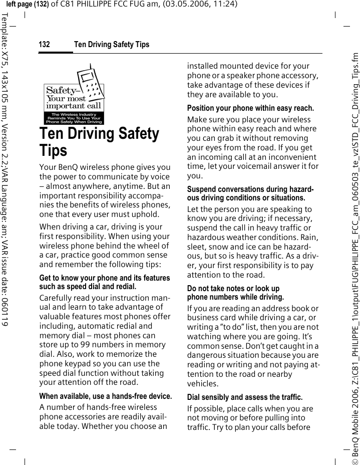 Ten Driving Safety Tips132&copy; BenQ Mobile 2006, Z:\C81_PHILIPPE_1\output\FUG\PHILIPPE_FCC_am_060503_te_vz\STD_FCC_Driving_Tips.fmleft page (132) of C81 PHILLIPPE FCC FUG am, (03.05.2006, 11:24)Template: X75, 143x105 mm, Version 2.2;VAR Language: am; VAR issue date: 060119Ten Driving Safety TipsYour BenQ wireless phone gives you the power to communicate by voice &ndash; almost anywhere, anytime. But an important responsibility accompa-nies the benefits of wireless phones, one that every user must uphold.When driving a car, driving is your first responsibility. When using your wireless phone behind the wheel of a car, practice good common sense and remember the following tips:Get to know your phone and its features such as speed dial and redial.Carefully read your instruction man-ual and learn to take advantage of valuable features most phones offer including, automatic redial and memory dial &ndash; most phones can store up to 99 numbers in memory dial. Also, work to memorize the phone keypad so you can use the speed dial function without taking your attention off the road.When available, use a hands-free device.A number of hands-free wireless phone accessories are readily avail-able today. Whether you choose an installed mounted device for your phone or a speaker phone accessory, take advantage of these devices if they are available to you.Position your phone within easy reach.Make sure you place your wireless phone within easy reach and where you can grab it without removing your eyes from the road. If you get an incoming call at an inconvenient time, let your voicemail answer it for you.Suspend conversations during hazard-ous driving conditions or situations.Let the person you are speaking to know you are driving; if necessary, suspend the call in heavy traffic or hazardous weather conditions. Rain, sleet, snow and ice can be hazard-ous, but so is heavy traffic. As a driv-er, your first responsibility is to pay attention to the road.Do not take notes or look up phone numbers while driving.If you are reading an address book or business card while driving a car, or writing a &ldquo;to do&rdquo; list, then you are not watching where you are going. It&rsquo;s common sense. Don&rsquo;t get caught in a dangerous situation because you are reading or writing and not paying at-tention to the road or nearby vehicles.Dial sensibly and assess the traffic.If possible, place calls when you are not moving or before pulling into traffic. Try to plan your calls before 