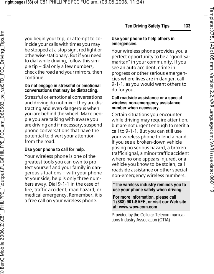 133Ten Driving Safety Tipsright page (133) of C81 PHILLIPPE FCC FUG am, (03.05.2006, 11:24)&copy; BenQ Mobile 2006, Z:\C81_PHILIPPE_1\output\FUG\PHILIPPE_FCC_am_060503_te_vz\STD_FCC_Driving_Tips.fmTemplate: X75, 143x105 mm, Version 2.2;VAR Language: am; VAR issue date: 060119you begin your trip, or attempt to co-incide your calls with times you may be stopped at a stop sign, red light or otherwise stationary. But if you need to dial while driving, follow this sim-ple tip &ndash; dial only a few numbers, check the road and your mirrors, then continue.Do not engage in stressful or emotional conversations that may be distracting.Stressful or emotional conversations and driving do not mix &ndash; they are dis-tracting and even dangerous when you are behind the wheel. Make peo-ple you are talking with aware you are driving and if necessary, suspend phone conversations that have the potential to divert your attention from the road.Use your phone to call for help.Your wireless phone is one of the greatest tools you can own to pro-tect yourself and your family in dan-gerous situations &ndash; with your phone at your side, help is only three num-bers away. Dial 9-1-1 in the case of fire, traffic accident, road hazard, or medical emergency. Remember, it is a free call on your wireless phone.Use your phone to help others in emergencies.Your wireless phone provides you a perfect opportunity to be a &ldquo;good Sa-maritan&rdquo; in your community. If you see an auto accident, crime in progress or other serious emergen-cies where lives are in danger, call 9-1-1, as you would want others to do for you.Call roadside assistance or a special wireless non-emergency assistance number when necessary.Certain situations you encounter while driving may require attention, but are not urgent enough to merit a call to 9-1-1. But you can still use your wireless phone to lend a hand. If you see a broken-down vehicle posing no serious hazard, a broken traffic signal, a minor traffic accident where no one appears injured, or a vehicle you know to be stolen, call roadside assistance or other special non-emergency wireless numbers.Provided by the Cellular Telecommunica-tions Industry Association (CTIA)&ldquo;The wireless industry reminds you to use your phone safely when driving.&rdquo;For more information, please call 1 (888) 901-SAFE, or visit our Web site at: www.wow-com.com