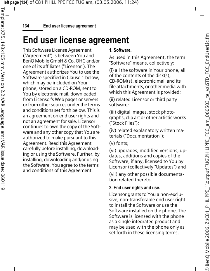 End user license agreement134&copy; BenQ Mobile 2006, Z:\C81_PHILIPPE_1\output\FUG\PHILIPPE_FCC_am_060503_te_vz\STD_FCC_EndUserLic.fmleft page (134) of C81 PHILLIPPE FCC FUG am, (03.05.2006, 11:24)Template: X75, 143x105 mm, Version 2.2;VAR Language: am; VAR issue date: 060119End user license agreementThis Software License Agreement ("Agreement") is between You and BenQ Mobile GmbH &amp; Co. OHG and/or one of its affiliates ("Licensor"). The Agreement authorizes You to use the Software specified in Clause 1 below, which may be included on Your phone, stored on a CD-ROM, sent to You by electronic mail, downloaded from Licensor's Web pages or servers or from other sources under the terms and conditions set forth below. This is an agreement on end user rights and not an agreement for sale. Licensor continues to own the copy of the Soft-ware and any other copy that You are authorized to make pursuant to this Agreement. Read this Agreement carefully before installing, download-ing or using the Software. Further, by installing, downloading and/or using the Software, You agree to the terms and conditions of this Agreement.1. Software.As used in this Agreement, the term "Software" means, collectively: (i) all the software in Your phone, all of the contents of the disk(s), CD-ROM(s), electronic mail and its file attachments, or other media with which this Agreement is provided;(ii) related Licensor or third party software;(iii) digital images, stock photo-graphs, clip art or other artistic works ("Stock Files"); (iv) related explanatory written ma-terials ("Documentation"); (v) fonts; (vi) upgrades, modified versions, up-dates, additions and copies of the Software, if any, licensed to You by Licensor (collectively "Updates") and(vii) any other possible documenta-tion related thereto.2. End user rights and use.Licensor grants to You a non-exclu-sive, non-transferable end user right to install the Software or use the Software installed on the phone. The Software is licensed with the phone as a single integrated product and may be used with the phone only as set forth in these licensing terms.