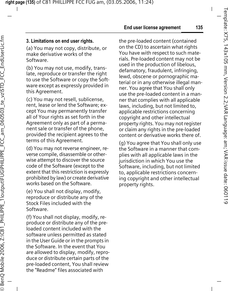 135End user license agreementright page (135) of C81 PHILLIPPE FCC FUG am, (03.05.2006, 11:24)&copy; BenQ Mobile 2006, Z:\C81_PHILIPPE_1\output\FUG\PHILIPPE_FCC_am_060503_te_vz\STD_FCC_EndUserLic.fmTemplate: X75, 143x105 mm, Version 2.2;VAR Language: am; VAR issue date: 0601193. Limitations on end user rights.(a) You may not copy, distribute, or make derivative works of the Software.(b) You may not use, modify, trans-late, reproduce or transfer the right to use the Software or copy the Soft-ware except as expressly provided in this Agreement.(c) You may not resell, sublicense, rent, lease or lend the Software; ex-cept You may permanently transfer all of Your rights as set forth in the Agreement only as part of a perma-nent sale or transfer of the phone, provided the recipient agrees to the terms of this Agreement.(d) You may not reverse engineer, re-verse compile, disassemble or other-wise attempt to discover the source code of the Software (except to the extent that this restriction is expressly prohibited by law) or create derivative works based on the Software.(e) You shall not display, modify, reproduce or distribute any of the Stock Files included with the Software.(f) You shall not display, modify, re-produce or distribute any of the pre-loaded content included with the software unless permitted as stated in the User Guide or in the prompts in the Software. In the event that You are allowed to display, modify, repro-duce or distribute certain parts of the pre-loaded content, You shall review the "Readme" files associated with the pre-loaded content (contained on the CD) to ascertain what rights You have with respect to such mate-rials. Pre-loaded content may not be used in the production of libelous, defamatory, fraudulent, infringing, lewd, obscene or pornographic ma-terial or in any otherwise illegal man-ner. You agree that You shall only use the pre-loaded content in a man-ner that complies with all applicable laws, including, but not limited to, applicable restrictions concerning copyright and other intellectual property rights. You may not register or claim any rights in the pre-loaded content or derivative works there of.(g) You agree that You shall only use the Software in a manner that com-plies with all applicable laws in the jurisdiction in which You use the Software, including, but not limited to, applicable restrictions concern-ing copyright and other intellectual property rights.